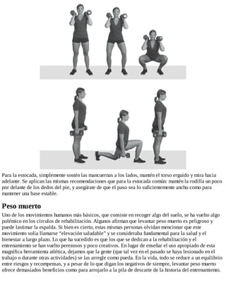 Para la estocada, simplemente sostén las mancuernas a los lados, mantén el torso erguido y mira hacia
adelante. Se aplican las mismas recomendaciones que para la estocada común: mantén la rodilla un poco
por delante de los dedos del pie, y asegúrate de que el paso sea lo suficientemente ancho como para
mantener una base estable.
Peso muerto
Uno de los movimientos humanos más básicos, que consiste en recoger algo del suelo, se ha vuelto algo
polémico en los círculos de rehabilitación. Algunos afirman que levantar peso muerto es peligroso y
puede lastimar la espalda. Si bien es cierto, estas mismas personas olvidan mencionar que este
movimiento solía llamarse “elevación saludable” y se consideraba fundamental para la salud y el
bienestar a largo plazo. Lo que ha sucedido es que los que se dedican a la rehabilitación y el
entrenamiento se han vuelto perezosos y poco creativos. En lugar de enseñar el uso apropiado de esta
magnífica herramienta atlética, dejamos que la gente (que tal vez en el pasado se haya lesionado en el
trabajo o durante otras actividades) se las arregle como pueda. En la vida, todo se reduce a un equilibrio
entre riesgos y recompensas, y a pesar de lo que digan los negativos de siempre, levantar peso muerto
ofrece demasiados beneficios como para arrojarlo a la pila de descarte de la historia del entrenamiento.
 
