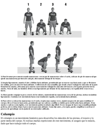 1) Para levantar peso muerto usando mancuernas: con un par de mancuernas sobre el suelo, colócate de pie de manera tal que
quede una mancuerna por fuera de cada pie, directamente debajo de los brazos.
2) Inspira ligeramente, mantén el aire y dóblate hacia adelante, permitiendo que tu trasero vaya hacia atrás y que se flexionen
tus rodillas, pero sin moverte hacia adelante. A diferencia de una sentadilla, que tiende a hacer trabajar los músculos de la parte
frontal de los muslos, al levantar peso muerto correctamente trabajan los músculos del trasero y de la parte posterior de los
muslos. Visto de lado, tus hombros deben estar ligeramente por delante de las mancuernas y tu espalda debe estar recta y
fuerte.
3) Ahora puedes empujar tu peso a través de los talones, manteniendo las mancuernas cerca de las piernas, incluso tocándolas
ligeramente. Continúa este movimiento hasta estar totalmente erguido, con la mirada hacia adelante.
4) Para volver a colocar las mancuernas en el suelo, respira unas cuantas veces, mantén un poco de aire para estabilizar el
cuerpo y lleva el trasero hacia atrás, permitiendo que tus caderas y rodillas se doblen pero sin llevarlas hacia adelante. Si tus
muslos o caderas están rígidos, este movimiento podría resultarte algo difícil. Si eres incapaz de hacer una sentadilla profunda
perfecta, tal vez debas dejar el peso muerto para más adelante. Como dije antes, y lo repito, puedes simplificar o acelerar el
proceso de aprendizaje con la ayuda de un entrenador calificado.
Columpio
El columpio es un movimiento fantástico para desarrollas los músculos de las piernas, el trasero y la
parte media del cuerpo. Si realizas muchas repeticiones de este movimiento, te aseguro que lo notarás,
dado que hace trabajar todo el cuerpo.
 