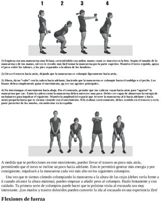1) Empieza con una mancuerna muy liviana, sosteniéndola con ambas manos como se muestra en la foto. Según el tamaño de la
mancuerna y de tus manos, tal vez te resulte más fácil tomar la mancuerna por la parte superior. Mantén el torso erguido, apoya
el peso sobre los talones, y los pies separados a la altura de los hombros.
2) Lleva el trasero hacia atrás, dejando que la mancuerna se columpie ligeramente hacia atrás.
3) Ahora, da un “salto” con la cadera hacia adelante, haciendo que la mancuerna se columpie hasta el ombligo o el pecho. Los
brazos deben simplemente guiar el movimiento, no ser sus agentes principales.
4) No interrumpas el movimiento hacia abajo. Por el contrario, permite que tus caderas vayan hacia atrás para “agarrar” la
mancuerna que cae. Tanto la cadera como la mancuerna deben moverse muy poco. Debes ser capaz de almacenar la energía de
un balanceo para impulsar el siguiente. Mantén la amplitud (el espacio que recorre la mancuerna al ir hacia adelante y hacia
atrás) pequeña hasta que te sientas cómodo con el movimiento. Si lo realizas correctamente, debes sentirlo en el trasero y en la
parte posterior de los muslos, sin molestias en la espalda.
A medida que te perfecciones en este movimiento, puedes llevar el trasero un poco más atrás,
permitiendo que el torso se incline un poco hacia adelante. Esto te permitirá generar más energía y por
consiguiente, impulsará a la mancuerna cada vez más alto en los siguientes columpios.
Una vez que te sientas cómodo columpiando la mancuerna a la altura de las cejas (debes verla frente a
ti cuando alcance la altura máxima), puedes empezar a añadir peso al columpio. Hazlo lentamente y con
cuidado. Tu primera serie de columpios puede hacer que tu próxima visita al excusado sea muy
interesante. ¡Los muslos y trasero doloridos pueden convertir la ida al excusado en una experiencia Zen!
Flexiones de fuerza
 
