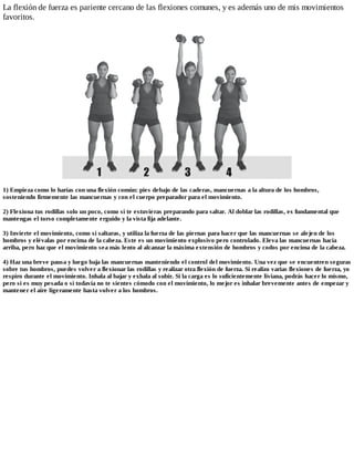 La flexión de fuerza es pariente cercano de las flexiones comunes, y es además uno de mis movimientos
favoritos.
1) Empieza como lo harías con una flexión común: pies debajo de las caderas, mancuernas a la altura de los hombros,
sosteniendo firmemente las mancuernas y con el cuerpo preparador para el movimiento.
2) Flexiona tus rodillas solo un poco, como si te estuvieras preparando para saltar. Al doblar las rodillas, es fundamental que
mantengas el torso completamente erguido y la vista fija adelante.
3) Invierte el movimiento, como si saltaras, y utiliza la fuerza de las piernas para hacer que las mancuernas se alejen de los
hombros y elévalas por encima de la cabeza. Este es un movimiento explosivo pero controlado. Eleva las mancuernas hacia
arriba, pero haz que el movimiento sea más lento al alcanzar la máxima extensión de hombros y codos por encima de la cabeza.
4) Haz una breve pausa y luego baja las mancuernas manteniendo el control del movimiento. Una vez que se encuentren seguras
sobre tus hombros, puedes volver a flexionar las rodillas y realizar otra flexión de fuerza. Si realizo varias flexiones de fuerza, yo
respiro durante el movimiento. Inhala al bajar y exhala al subir. Si la carga es lo suficientemente liviana, podrás hacer lo mismo,
pero si es muy pesada o si todavía no te sientes cómodo con el movimiento, lo mejor es inhalar brevemente antes de empezar y
mantener el aire ligeramente hasta volver a los hombros.
 