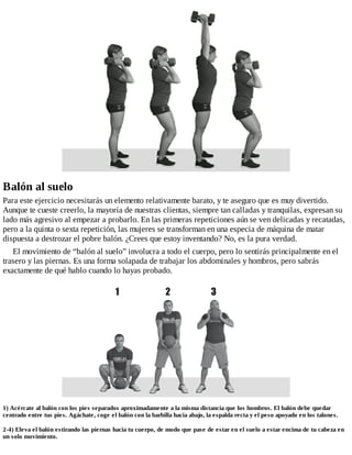Balón al suelo
Para este ejercicio necesitarás un elemento relativamente barato, y te aseguro que es muy divertido.
Aunque te cueste creerlo, la mayoría de nuestras clientas, siempre tan calladas y tranquilas, expresan su
lado más agresivo al empezar a probarlo. En las primeras repeticiones aún se ven delicadas y recatadas,
pero a la quinta o sexta repetición, las mujeres se transforman en una especia de máquina de matar
dispuesta a destrozar el pobre balón. ¿Crees que estoy inventando? No, es la pura verdad.
El movimiento de “balón al suelo” involucra a todo el cuerpo, pero lo sentirás principalmente en el
trasero y las piernas. Es una forma solapada de trabajar los abdominales y hombros, pero sabrás
exactamente de qué hablo cuando lo hayas probado.
1) Acércate al balón con los pies separados aproximadamente a la misma distancia que los hombros. El balón debe quedar
centrado entre tus pies. Agáchate, coge el balón con la barbilla hacia abajo, la espalda recta y el peso apoyado en los talones.
2-4) Eleva el balón estirando las piernas hacia tu cuerpo, de modo que pase de estar en el suelo a estar encima de tu cabeza en
un solo movimiento.
 
