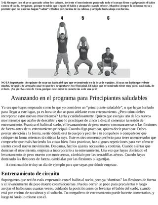 5-6) Siempre con el peso apoyado sobre los talones, invierte el movimiento poniendo todo el cuerpo firme y golpeando el balón
contra el suelo. Prepárate, porque tendrás que seguir el balón y atraparlo cuando rebote. Mantén siempre la columna recta y
permite que tus caderas hagan “saltar” el balón por encima de tu cabeza, y arrójalo hacia abajo con fuerza.
NOTA importante: Asegúrate de usar un balón del tipo que recomiendo en la lista de equipos. Si usas un balón que rebote
mucho, después de arrojarlo una vez puedes despertarte en el hospital. El balón que recomiendo tiene muy poco, casi nada, de
rebote. ¡No pierdas esto de vista, porque este error lo cometerás solo una vez!
Avanzando en el programa para Principiantes saludables
Ya sea que hayas empezado como lo que yo considero un “principiante saludable”, o que hayas luchado
para llegar a este lugar, ya es hora de dar un paso adelante en tu entrenamiento. ¿Pero cómo debes
incorporar estos nuevos movimientos? Lenta y cuidadosamente. Quiero que escojas uno de los nuevos
movimientos que acabo de describir y que lo practiques de cinco a diez al comenzar tu sesión de
entrenamiento. Practica el balón al suelo, el levantamiento de peso muerto con mancuernas o las flexiones
de fuerza antes de tu entrenamiento principal. Cuando digo practicar, quiero decir practicar. Debes
prestar atención a la forma, sentir dónde está tu cuerpo y pedirle a tu compañero o compañeros que
critiquen tu forma mientras tú criticas la suya. Este es otro momento perfecto para tener un entrenador que
compruebe que estás haciendo las cosas bien. Para practicar, haz algunas repeticiones para ver cómo te
sientes con el nuevo movimiento. Descansa, haz los ajustes necesarios y continúa. Cuando sientas que
dominas el movimiento, empieza a incorporarlo a tu entrenamiento. Una vez que hayas dominado el
levantamiento de peso muerto con mancuernas, cámbialo por las sentadillas aéreas. Cuando hayas
dominado las flexiones de fuerza, cámbialas por las flexiones o lagartijas.
A continuación te doy un día de ejemplo para que sepas por dónde empezar.
Entrenamiento de circuito
Supongamos que recién estás empezando con el balón al suelo, pero ya “dominas” las flexiones de fuerza
y el levantamiento de peso muerto con mancuernas. Puedes correr un poco para precalentar y luego
arrojar el balón unas cuantas veces, cuidando la posición antes de levantar el balón del suelo, cuando
está por encima de tu cabeza y al soltarlo. Tu compañero de entrenamiento puede hacerte comentarios, y
luego tú harás lo mismo con él.
 