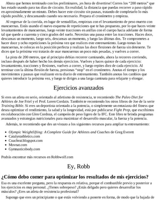 Ahora que hemos terminado con los preliminares, ¡es hora de divertirse! Corres los “200 metros” que
has estado usando para tus días de circuito. En realidad, la distancia que puedas recorrer a paso rápido
en aproximadamente un minuto. Debes hacer este circuito sin pausas, tratando de completarlo lo más
rápido posible, y descansando cuando sea necesario. Prepara el cronómetro y empieza.
Al regresar de la corrida, en lugar de sentadillas, empiezas con el levantamiento de peso muerto con
mancuernas. Estás usando el nuevo esquema de repeticiones que te has propuesto, por lo que haces veinte
levantamientos de mancuernas, luego veinte tracciones en anillas con el cuerpo hacia adelante de forma
tal que quede a cuarenta y cinco grados del suelo. Necesitas una pausa entre las tracciones. Haces doce,
descansas un momento, luego seis, descansas un momento, y luego las últimas dos. Te comprometes a
hacer doce y ocho repeticiones la próxima vez que realices este entrenamiento. Luego tomas las
mancuernas, te colocas en la posición perfecta y realizas las doce flexiones de fuerza sin detenerte. Te
dices que la próxima vez tratarás de usar mancuernas un poco más pesadas, y vuelves a correr.
La pista de 200 metros, que al principio debías recorrer caminando, ahora la recorres corriendo,
incluso después de haber hecho los demás ejercicios. Vuelves y haces quince de cada ejercicio:
levantamiento, tracciones y flexiones, vuelves a correr, y luego repites diez de cada ejercicio. Al
terminar con la última flexión de fuerza, presionas “stop” en el cronómetro. Anotas el tiempo y los
movimientos y pausas que realizaste en tu diario de entrenamiento. También anotas los cambios que
quieres introducir la próxima vez, y luego te diriges a una larga caminata para relajarte y elongar.
Ejercicios avanzados
Si eres un atleta en serio, orientado al atletismo de resistencia, te recomiendo The Paleo Diet for
Athletes de Joe Friel y el Prof. Loren Cordain. También te recomiendo los otros libros de Joe de la serie
Training Bible. Si eres un deportista orientado a la potencia, o simplemente un entusiasta del fitness que
desea optimizar el rendimiento, la salud y la longevidad, está por publicarse Fight Prep, que escribimos
en colaboración con Glen Cordoza, el campeón de peso ligero de la IFC. Este libro te brinda programas
avanzados y estrategias nutricionales para maximizar el desarrollo muscular, la fuerza y la potencia.
Además, te recomiendo que des un vistazo a los siguientes recursos para ampliar tu entrenamiento:
Olympic Weightlifting: A Complete Guide for Athletes and Coaches de Greg Everett
Catalystathletics.com
Coachrut.blogspot.com
Movnat.com
Gymnasticsbody.com
Podrás encontrar más recursos en Robbwolf.com
Ey, Robb
¿Cómo debo comer para optimizar los resultados de mis ejercicios?
Esa es una excelente pregunta, pero la respuesta es relativa, porque el combustible previo y posterior a
los ejercicios es muy personal. ¿Tienes sobrepeso? ¿Estás delgado pero quieres desarrollar los
músculos? ¿Eres un atleta de resistencia profesional?
Supongo que eres un principiante o que estás volviendo a ponerte en forma, de modo que la bajada de
 