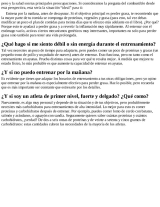 peso y la salud son tus principales preocupaciones. Si consideramos la pregunta del combustible desde
esta perspectiva, esta sería la situación “ideal” para ti:
Entrena por la mañana, antes de desayunar. Si el objetivo principal es perder grasa, te recomiendo que
la mayor parte de tu comida se componga de proteínas, vegetales y grasa (para esto, tal vez debas
modificar un poco el plan de comidas para treinta días que te ofrezco más adelante en el libro). ¿Por qué?
Porque esto te ayudará a perder grasa y a revertir la inflamación muy rápidamente. Al entrenar con el
estómago vacío, activas ciertos mecanismos genéticos muy interesantes, importantes no solo para perder
grasa sino también para tener una vida prolongada.
¿Qué hago si me siento débil o sin energía durante el entrenamiento?
Tal vez necesites un poco de tiempo para adaptarte, pero puedes comer un poco de proteínas y grasas (un
pequeño trozo de pollo y un puñado de nueces) antes de entrenar. Esto funciona, pero no tanto como el
entrenamiento en ayunas. Prueba distintas cosas para ver qué te resulta mejor. A medida que mejore tu
estado físico, lo más probable es que aumente tu capacidad de entrenar en ayunas.
¿Y si no puedo entrenar por la mañana?
Es evidente que tienes que adaptar los horarios de entrenamiento a tus otras obligaciones, pero yo opino
que entrenar por la mañana es especialmente efectivo para perder grasa. Haz lo posible, pero recuerda
que es más importante ser constante que estresarte por los detalles.
¿Y si soy un atleta de primer nivel, fuerte y delgado? ¿Qué como?
Nuevamente, es algo muy personal y depende de tu situación y de tus objetivos, pero probablemente
necesites más carbohidratos para entrenamientos de alta intensidad. Lo mejor para esto es comer
proteínas y carbohidratos después de entrenar. Por ejemplo, puedes comer lomo de cerdo con batatas,
salmón y arándanos, o aguayón con sandía. Seguramente quieres saber cuántas proteínas y cuántos
carbohidratos, ¿verdad? De dos a seis onzas de proteínas y de veinte a setenta y cinco gramos de
carbohidratos: estas cantidades cubren las necesidades de la mayoría de los atletas.
 
