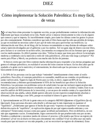 N
DIEZ
Cómo implementar la Solución Paleolítica: Es muy fácil,
de veras
o sé muy bien cómo presentar la siguiente sección, ya que probablemente contiene la información más
importante que hayas escuchado en tu vida. Puede salvar o mejorar drásticamente tu vida o la de alguien
que conoces y que te importa. Es increíblemente simple, pero tanto los idiotas como los genios lo pasan
por alto constantemente. Podemos considerar que todo el libro hasta aquí ha sido una pérdida de tiempo,
ya que en realidad no necesitas saber el por qué de todo esto para aprovechar sus beneficios. La
información de este libro, de mi blog y de las lecturas recomendadas es muy distinta de enfoques sobre
salud y nutrición divulgados por el gobierno y por los medios. Tal vez gane algo de dinero con este libro,
pero incluso si se convierte en un best seller, son monedas en comparación con las fortunas que se ganan
con los medicamentos. Es difícil patentar esta idea: “Utiliza lo mejor que tiene para ofrecer la tecnología
moderna y combínalo con la nutrición y estilo de vida paleolíticos. ¡Ten una vida larga y próspera!” Por
suerte para Pfizer y Merck, sus productos son mucho más fáciles de patentar.
Si bien es cierto que este libro contiene mucha información para responder a las eternas preguntas que
genera el enfoque paleolítico, en realidad el secreto del éxito consiste en hacer. En los diez años que he
ayudado a la gente con la nutrición y el entrenamiento, he observado que las personas se clasifican
básicamente en tres grupos:
1. Un 50% de las personas con las que trabajo “entienden” inmediatamente cómo comer al estilo
paleolítico. Para ellas, el concepto paleolítico es razonable; modifican sus comidas sin problemas y
jamás vuelven atrás. Siguen la regla de Pareto para su vida, es decir, siguen un 80% de las
recomendaciones y obtienen aproximadamente el 95% de los beneficios que ofrece la Solución
Paleolítica. Las personas con problemas serios de salud (entre las que me incluyo) siguen un plan más
estricto, porque así obtienen mejores resultados en cuanto a cómo se ven, se sienten y rinden. Este es un
sencillo análisis de ROI (retorno de la inversión), y con un poco de sentido común y la capacidad de
observación de una ameba, sabrás dónde quieres ubicarte en este espectro (cumplimiento absoluto o
diletante). ¡Dios bendiga a este 50%, porque en realidad el dinero lo gano con el otro 50%!
2. Aproximadamente un 25% de la gente entra en la categoría MENSO (Mantener el Equilibrio No eS
Opcional). Estas personas discuten cada detalle y afirman que lo más importante es mantener el
“equilibrio”. ¿Tendríamos que ignorar el hecho de que estos “expertos en equilibrio” no tienen una
definición exacta de “equilibrio”, ni explicación alguna de por qué siguen estando enfermos y con
sobrepeso? Tienen tantas excusas como para ganar un debate parlamentario. Pero en definitiva, no son
más que argumentos vacíos. Eventualmente, logro convencerlos de que prueben todo esto por un mes.
Tienden a combatirme y encontrar modos de retrasar el proceso. (¿No tendría que llevar un registro de
alimentos? ¿O tal vez un diario en línea para documentar mis comidas? O tal vez deba usar una malla
rosada para que mi trasero se vea más pequeño, y así no necesitaré un registro de alimentos). Estas
 