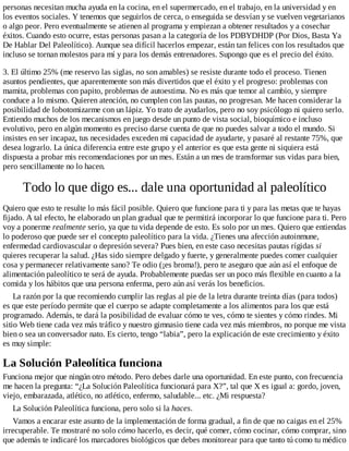 personas necesitan mucha ayuda en la cocina, en el supermercado, en el trabajo, en la universidad y en
los eventos sociales. Y tenemos que seguirlos de cerca, o enseguida se desvían y se vuelven vegetarianos
o algo peor. Pero eventualmente se atienen al programa y empiezan a obtener resultados y a cosechar
éxitos. Cuando esto ocurre, estas personas pasan a la categoría de los PDBYDHDP (Por Dios, Basta Ya
De Hablar Del Paleolítico). Aunque sea difícil hacerlos empezar, están tan felices con los resultados que
incluso se tornan molestos para mí y para los demás entrenadores. Supongo que es el precio del éxito.
3. El último 25% (me reservo las siglas, no son amables) se resiste durante todo el proceso. Tienen
asuntos pendientes, que aparentemente son más divertidos que el éxito y el progreso: problemas con
mamita, problemas con papito, problemas de autoestima. No es más que temor al cambio, y siempre
conduce a lo mismo. Quieren atención, no cumplen con las pautas, no progresan. Me hacen considerar la
posibilidad de lobotomizarme con un lápiz. Yo trato de ayudarlos, pero no soy psicólogo ni quiero serlo.
Entiendo muchos de los mecanismos en juego desde un punto de vista social, bioquímico e incluso
evolutivo, pero en algún momento es preciso darse cuenta de que no puedes salvar a todo el mundo. Si
insistes en ser incapaz, tus necesidades exceden mi capacidad de ayudarte, y pasaré al restante 75%, que
desea lograrlo. La única diferencia entre este grupo y el anterior es que esta gente ni siquiera está
dispuesta a probar mis recomendaciones por un mes. Están a un mes de transformar sus vidas para bien,
pero sencillamente no lo hacen.
Todo lo que digo es... dale una oportunidad al paleolítico
Quiero que esto te resulte lo más fácil posible. Quiero que funcione para ti y para las metas que te hayas
fijado. A tal efecto, he elaborado un plan gradual que te permitirá incorporar lo que funcione para ti. Pero
voy a ponerme realmente serio, ya que tu vida depende de esto. Es solo por un mes. Quiero que entiendas
lo poderoso que puede ser el concepto paleolítico para la vida. ¿Tienes una afección autoinmune,
enfermedad cardiovascular o depresión severa? Pues bien, en este caso necesitas pautas rígidas si
quieres recuperar la salud. ¿Has sido siempre delgado y fuerte, y generalmente puedes comer cualquier
cosa y permanecer relativamente sano? Te odio (¡es broma!), pero te aseguro que aún así el enfoque de
alimentación paleolítico te será de ayuda. Probablemente puedas ser un poco más flexible en cuanto a la
comida y los hábitos que una persona enferma, pero aún así verás los beneficios.
La razón por la que recomiendo cumplir las reglas al pie de la letra durante treinta días (para todos)
es que este período permite que el cuerpo se adapte completamente a los alimentos para los que está
programado. Además, te dará la posibilidad de evaluar cómo te ves, cómo te sientes y cómo rindes. Mi
sitio Web tiene cada vez más tráfico y nuestro gimnasio tiene cada vez más miembros, no porque me vista
bien o sea un conversador nato. Es cierto, tengo “labia”, pero la explicación de este crecimiento y éxito
es muy simple:
La Solución Paleolítica funciona
Funciona mejor que ningún otro método. Pero debes darle una oportunidad. En este punto, con frecuencia
me hacen la pregunta: “¿La Solución Paleolítica funcionará para X?”, tal que X es igual a: gordo, joven,
viejo, embarazada, atlético, no atlético, enfermo, saludable... etc. ¿Mi respuesta?
La Solución Paleolítica funciona, pero solo si la haces.
Vamos a encarar este asunto de la implementación de forma gradual, a fin de que no caigas en el 25%
irrecuperable. Te mostraré no solo cómo hacerlo, es decir, qué comer, cómo cocinar, cómo comprar, sino
que además te indicaré los marcadores biológicos que debes monitorear para que tanto tú como tu médico
 