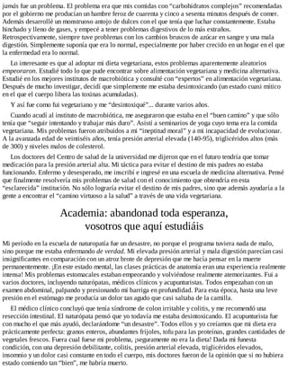 jamás fue un problema. El problema era que mis comidas con “carbohidratos complejos” recomendadas
por el gobierno me producían un hambre feroz de cuarenta y cinco a sesenta minutos después de comer.
Además desarrollé un monstruoso antojo de dulces con el que tenía que luchar constantemente. Estaba
hinchado y lleno de gases, y empecé a tener problemas digestivos de lo más extraños.
Retrospectivamente, siempre tuve problemas con los cambios bruscos de azúcar en sangre y una mala
digestión. Simplemente suponía que era lo normal, especialmente por haber crecido en un hogar en el que
la enfermedad era lo normal.
Lo interesante es que al adoptar mi dieta vegetariana, estos problemas aparentemente aleatorios
empeoraron. Estudié todo lo que pude encontrar sobre alimentación vegetariana y medicina alternativa.
Estudié en los mejores institutos de macrobiótica y consulté con “expertos” en alimentación vegetariana.
Después de mucho investigar, decidí que simplemente me estaba desintoxicando (un estado cuasi mítico
en el que el cuerpo libera las toxinas acumuladas).
Y así fue como fui vegetariano y me “desintoxiqué”... durante varios años.
Cuando acudí al instituto de macrobiótica, me aseguraron que estaba en el “buen camino” y que sólo
tenía que “seguir intentando y trabajar más duro”. Asistí a seminarios de yoga cuyo tema era la comida
vegetariana. Mis problemas fueron atribuidos a mi “ineptitud moral” y a mi incapacidad de evolucionar.
A la avanzada edad de veintiséis años, tenía presión arterial elevada (140-95), triglicéridos altos (más
de 300) y niveles malos de colesterol.
Los doctores del Centro de salud de la universidad me dijeron que en el futuro tendría que tomar
medicación para la presión arterial alta. Mi táctica para evitar el destino de mis padres no estaba
funcionando. Enfermo y desesperado, me inscribí e ingresé en una escuela de medicina alternativa. Pensé
que finalmente resolvería mis problemas de salud con el conocimiento que obtendría en esta
“esclarecida” institución. No sólo lograría evitar el destino de mis padres, sino que además ayudaría a la
gente a encontrar el “camino virtuoso a la salud” a través de una vida vegetariana.
Academia: abandonad toda esperanza,
vosotros que aquí estudiáis
Mi período en la escuela de naturopatía fue un desastre, no porque el programa tuviera nada de malo,
sino porque me estaba enfermando de verdad. Mi elevada presión arterial y mala digestión parecían casi
insignificantes en comparación con un atroz brote de depresión que me hacía pensar en la muerte
permanentemente. ¡En este estado mental, las clases prácticas de anatomía eran una experiencia realmente
intensa! Mis problemas estomacales estaban empeorando y volviéndose realmente atemorizantes. Fui a
varios doctores, incluyendo naturópatas, médicos clínicos y acupunturistas. Todos empezaban con un
examen abdominal, palpando y presionando mi barriga en profundidad. Para esta época, hasta una leve
presión en el estómago me producía un dolor tan agudo que casi saltaba de la camilla.
El médico clínico concluyó que tenía síndrome de colon irritable y colitis, y me recomendó una
resección intestinal. El naturópata pensó que yo todavía me estaba desintoxicando. El acupunturista fue
con mucho el que más ayudó, declarándome “un desastre”. Todos ellos y yo creíamos que mi dieta era
prácticamente perfecta: granos enteros, abundantes frijoles, tofu para las proteínas, grandes cantidades de
vegetales frescos. Fuera cual fuese mi problema, ¡seguramente no era la dieta! Dada mi funesta
condición, con una depresión debilitante, colitis, presión arterial elevada, triglicéridos elevados,
insomnio y un dolor casi constante en todo el cuerpo, mis doctores fueron de la opinión que si no hubiera
estado comiendo tan “bien”, me habría muerto.
 