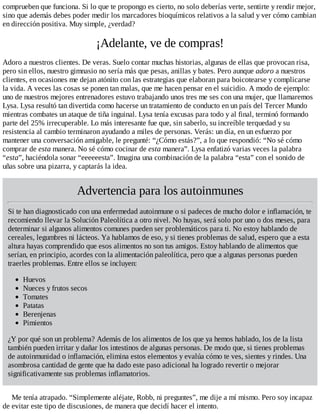 comprueben que funciona. Si lo que te propongo es cierto, no solo deberías verte, sentirte y rendir mejor,
sino que además debes poder medir los marcadores bioquímicos relativos a la salud y ver cómo cambian
en dirección positiva. Muy simple, ¿verdad?
¡Adelante, ve de compras!
Adoro a nuestros clientes. De veras. Suelo contar muchas historias, algunas de ellas que provocan risa,
pero sin ellos, nuestro gimnasio no sería más que pesas, anillas y bates. Pero aunque adoro a nuestros
clientes, en ocasiones me dejan atónito con las estrategias que elaboran para boicotearse y complicarse
la vida. A veces las cosas se ponen tan malas, que me hacen pensar en el suicidio. A modo de ejemplo:
uno de nuestros mejores entrenadores estuvo trabajando unos tres me ses con una mujer, que llamaremos
Lysa. Lysa resultó tan divertida como hacerse un tratamiento de conducto en un país del Tercer Mundo
mientras combates un ataque de tiña inguinal. Lysa tenía excusas para todo y al final, terminó formando
parte del 25% irrecuperable. Lo más interesante fue que, sin saberlo, su increíble terquedad y su
resistencia al cambio terminaron ayudando a miles de personas. Verás: un día, en un esfuerzo por
mantener una conversación amigable, le pregunté: “¿Cómo estás?”, a lo que respondió: “No sé cómo
comprar de esta manera. No sé cómo cocinar de esta manera”. Lysa enfatizó varias veces la palabra
“esta”, haciéndola sonar “eeeeeesta”. Imagina una combinación de la palabra “esta” con el sonido de
uñas sobre una pizarra, y captarás la idea.
Advertencia para los autoinmunes
Si te han diagnosticado con una enfermedad autoinmune o si padeces de mucho dolor e inflamación, te
recomiendo llevar la Solución Paleolítica a otro nivel. No huyas, será solo por uno o dos meses, para
determinar si algunos alimentos comunes pueden ser problemáticos para ti. No estoy hablando de
cereales, legumbres ni lácteos. Ya hablamos de eso, y si tienes problemas de salud, espero que a esta
altura hayas comprendido que esos alimentos no son tus amigos. Estoy hablando de alimentos que
serían, en principio, acordes con la alimentación paleolítica, pero que a algunas personas pueden
traerles problemas. Entre ellos se incluyen:
Huevos
Nueces y frutos secos
Tomates
Patatas
Berenjenas
Pimientos
¿Y por qué son un problema? Además de los alimentos de los que ya hemos hablado, los de la lista
también pueden irritar y dañar los intestinos de algunas personas. De modo que, si tienes problemas
de autoinmunidad o inflamación, elimina estos elementos y evalúa cómo te ves, sientes y rindes. Una
asombrosa cantidad de gente que ha dado este paso adicional ha logrado revertir o mejorar
significativamente sus problemas inflamatorios.
Me tenía atrapado. “Simplemente aléjate, Robb, ni preguntes”, me dije a mí mismo. Pero soy incapaz
de evitar este tipo de discusiones, de manera que decidí hacer el intento.
 