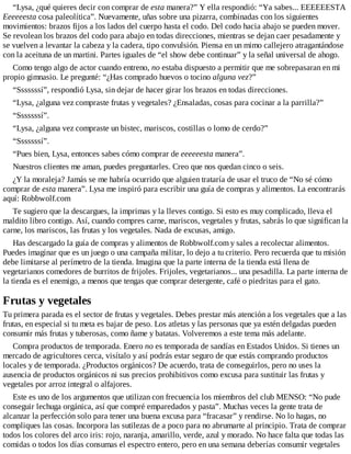 “Lysa, ¿qué quieres decir con comprar de esta manera?” Y ella respondió: “Ya sabes... EEEEEESTA
Eeeeeesta cosa paleolítica”. Nuevamente, uñas sobre una pizarra, combinadas con los siguientes
movimientos: brazos fijos a los lados del cuerpo hasta el codo. Del codo hacia abajo se pueden mover.
Se revolean los brazos del codo para abajo en todas direcciones, mientras se dejan caer pesadamente y
se vuelven a levantar la cabeza y la cadera, tipo convulsión. Piensa en un mimo callejero atragantándose
con la aceituna de un martini. Partes iguales de “el show debe continuar” y la señal universal de ahogo.
Como tengo algo de actor cuando entreno, no estaba dispuesto a permitir que me sobrepasaran en mi
propio gimnasio. Le pregunté: “¿Has comprado huevos o tocino alguna vez?”
“Sssssssí”, respondió Lysa, sin dejar de hacer girar los brazos en todas direcciones.
“Lysa, ¿alguna vez compraste frutas y vegetales? ¿Ensaladas, cosas para cocinar a la parrilla?”
“Sssssssí”.
“Lysa, ¿alguna vez compraste un bistec, mariscos, costillas o lomo de cerdo?”
“Sssssssí”.
“Pues bien, Lysa, entonces sabes cómo comprar de eeeeeesta manera”.
Nuestros clientes me aman, puedes preguntarles. Creo que nos quedan cinco o seis.
¿Y la moraleja? Jamás se me habría ocurrido que alguien trataría de usar el truco de “No sé cómo
comprar de esta manera”. Lysa me inspiró para escribir una guía de compras y alimentos. La encontrarás
aquí: Robbwolf.com
Te sugiero que la descargues, la imprimas y la lleves contigo. Si esto es muy complicado, lleva el
maldito libro contigo. Así, cuando compres carne, mariscos, vegetales y frutas, sabrás lo que significan la
carne, los mariscos, las frutas y los vegetales. Nada de excusas, amigo.
Has descargado la guía de compras y alimentos de Robbwolf.com y sales a recolectar alimentos.
Puedes imaginar que es un juego o una campaña militar, lo dejo a tu criterio. Pero recuerda que tu misión
debe limitarse al perímetro de la tienda. Imagina que la parte interna de la tienda está llena de
vegetarianos comedores de burritos de frijoles. Frijoles, vegetarianos... una pesadilla. La parte interna de
la tienda es el enemigo, a menos que tengas que comprar detergente, café o piedritas para el gato.
Frutas y vegetales
Tu primera parada es el sector de frutas y vegetales. Debes prestar más atención a los vegetales que a las
frutas, en especial si tu meta es bajar de peso. Los atletas y las personas que ya estén delgadas pueden
consumir más frutas y tuberosas, como ñame y batatas. Volveremos a este tema más adelante.
Compra productos de temporada. Enero no es temporada de sandías en Estados Unidos. Si tienes un
mercado de agricultores cerca, visítalo y así podrás estar seguro de que estás comprando productos
locales y de temporada. ¿Productos orgánicos? De acuerdo, trata de conseguirlos, pero no uses la
ausencia de productos orgánicos ni sus precios prohibitivos como excusa para sustituir las frutas y
vegetales por arroz integral o alfajores.
Este es uno de los argumentos que utilizan con frecuencia los miembros del club MENSO: “No pude
conseguir lechuga orgánica, así que compré emparedados y pasta”. Muchas veces la gente trata de
alcanzar la perfección solo para tener una buena excusa para “fracasar” y rendirse. No lo hagas, no
compliques las cosas. Incorpora las sutilezas de a poco para no abrumarte al principio. Trata de comprar
todos los colores del arco iris: rojo, naranja, amarillo, verde, azul y morado. No hace falta que todas las
comidas o todos los días consumas el espectro entero, pero en una semana deberías consumir vegetales
 