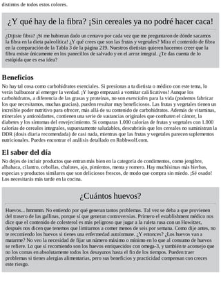 distintos de todos estos colores.
¿Y qué hay de la fibra? ¡Sin cereales ya no podré hacer caca!
¿Dijiste fibra? ¡Si me hubieran dado un centavo por cada vez que me preguntaron de dónde sacamos
la fibra en la dieta paleolítica! ¿Y qué crees que son las frutas y vegetales? Mira el contenido de fibra
en la comparación de la Tabla 3 de la página 219. Nuestros dietistas quieren hacernos creer que la
fibra existe únicamente en los panecillos de salvado y en el arroz integral. ¿Te das cuenta de lo
estúpida que es esa idea?
Beneficios
No hay tal cosa como carbohidratos esenciales. Si presionas a tu dietista o médico con este tema, lo
verás balbucear al emerger la verdad. ¡Y luego empezará a vomitar calificativos! Aunque los
carbohidratos, a diferencia de las grasas y proteínas, no son esenciales para la vida (podemos fabricar
los que necesitamos, muchas gracias), pueden resultar muy beneficiosos. Las frutas y vegetales tienen un
increíble poder nutritivo para ofrecer, más allá de su contenido de carbohidratos. Además de vitaminas,
minerales y antioxidantes, contienen una serie de sustancias originales que combaten el cáncer, la
diabetes y los síntomas del envejecimiento. Si comparas 1.000 calorías de frutas y vegetales con 1.000
calorías de cereales integrales, supuestamente saludables, descubrirás que los cereales no suministran la
DDR (dosis diaria recomendada) de casi nada, mientras que las frutas y vegetales parecen suplementos
nutricionales. Puedes encontrar el análisis detallado en Robbwolf.com.
El sabor del día
No dejes de incluir productos que entran más bien en la categoría de condimentos, como jengibre,
albahaca, cilantro, cebollas, chalotes, ajo, pimientos, menta y romero. Hay muchísimas más hierbas,
especias y productos similares que son deliciosos frescos, de modo que compra sin miedo. ¡Sé osado!
Los necesitarás más tarde en la cocina.
¿Cuántos huevos?
Huevos... hmmmm. No entiendo por qué generan tantos problemas. Tal vez se deba a que provienen
del trasero de las gallinas, porque sí que generan controversias. Primero el establishment médico nos
dice que el contenido de colesterol es más peligroso que jugar a la ruleta rusa con un Howitzer,
después nos dicen que tenemos que limitarnos a comer menos de seis por semana. Como dije antes, no
te recomiendo los huevos si tienes una enfermedad autoinmune. ¿Y entonces? ¿Los huevos van a
matarme? No veo la necesidad de fijar un número máximo o mínimo en lo que al consumo de huevos
se refiere. Lo que sí recomiendo son los huevos enriquecidos con omega-3, y también te aconsejo que
no los comas en absolutamente todos los desayunos hasta el fin de los tiempos. Pueden traer
problemas si tienes alergias alimentarias, pero sus beneficios y practicidad compensan con creces
este riesgo.
 
