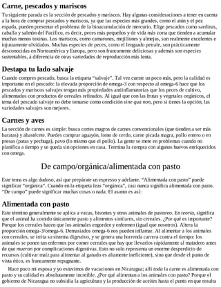 Carne, pescados y mariscos
Tu siguiente parada es la sección de pescados y mariscos. Hay algunas consideraciones a tener en cuenta
a la hora de comprar pescados y mariscos, ya que las especies más grandes, como el atún y el pez
espada, pueden presentar el problema de la bioacumulación de mercurio. Elige pescados como sardinas,
caballa y salmón del Pacífico, es decir, peces más pequeños y de vida más corta que tienden a acumular
muchas menos toxinas. Los mariscos, como camarones, mejillones y almejas, son realmente excelentes e
injustamente olvidados. Muchas especies de peces, como el lenguado petrale, son prácticamente
desconocidas en Norteamérica y Europa, pero son francamente deliciosas y además son especies
sustentables, a diferencia de otras variedades de reproducción más lenta.
Destapa tu lado salvaje
Cuando compres pescado, busca la etiqueta “salvaje”. Tal vez cueste un poco más, pero la calidad es
importante en el pescado: la elevada proporción de omega-3 con respecto al omega-6 hace que los
pescados y mariscos salvajes tengan más propiedades antiinflamatorias que los peces de cultivo,
alimentados con productos de cereales refinados. Al igual que con las frutas y vegetales orgánicos, el
tema del pescado salvaje no debe tomarse como condición sine qua non, pero si tienes la opción, las
variedades salvajes son mejores.
Carnes y aves
La sección de carnes es simple: busca cortes magros de carnes convencionales (que tienden a ser más
baratas) y abastécete. Puedes comprar aguayón, lomo de cerdo, carne picada magra, pollo entero o en
presas (patas y pechuga), pavo (lo mismo que el pollo). La gente se mete en problemas cuando no
planifica a tiempo y se queda sin opciones en casa. Termina la compra con algunos huevos enriquecidos
con omega.
De campo/orgánica/alimentada con pasto
Este tema es algo dudoso, así que prepárate un espresso y adelante. “Alimentada con pasto” puede
significar “orgánica”. Cuando en la etiqueta leas “orgánica”, casi nunca significa alimentada con pasto.
“De campo” puede significar muchas cosas o nada. El asunto es así:
Alimentada con pasto
Este término generalmente se aplica a vacas, bisontes y otros animales de pastoreo. En teoría, significa
que el animal ha comido únicamente pasto y alimentos similares, sin cereales. ¿Por qué es importante?
Porque los cereales hacen que los animales engorden y enfermen (igual que nosotros). Altera la
proporción omega-3/omega-6. Demasiados omega-6 nos pueden inflamar. Al alimentar a los animales
con cereales, se irrita su sistema digestivo, y se genera una horrenda carrera contra el tiempo: los
animales se ponen tan enfermos por comer cereales que hay que llevarlos rápidamente al matadero antes
de que mueran por complicaciones digestivas. Esto no solo representa un enorme desperdicio de
recursos (cultivar maíz para alimentar al ganado es altamente ineficiente), sino que desde el punto de
vista ético, es francamente repugnante.
Hace poco mi esposa y yo estuvimos de vacaciones en Nicaragua; allí toda la carne es alimentada con
pasto y su calidad es absolutamente increíble. ¿Por qué alimentan a los animales con pasto? Porque el
gobierno de Nicaragua no subsidia la agricultura y la producción de aceites hasta el punto en que resulta
 