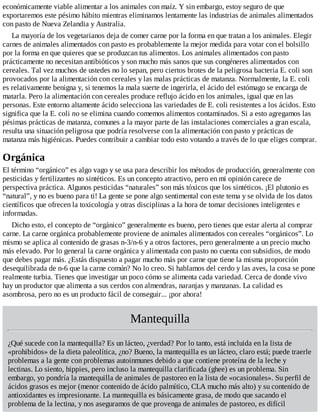 económicamente viable alimentar a los animales con maíz. Y sin embargo, estoy seguro de que
exportaremos este pésimo hábito mientras eliminamos lentamente las industrias de animales alimentados
con pasto de Nueva Zelandia y Australia.
La mayoría de los vegetarianos deja de comer carne por la forma en que tratan a los animales. Elegir
carnes de animales alimentados con pasto es probablemente la mejor medida para votar con el bolsillo
por la forma en que quieres que se produzcan tus alimentos. Los animales alimentados con pasto
prácticamente no necesitan antibióticos y son mucho más sanos que sus congéneres alimentados con
cereales. Tal vez muchos de ustedes no lo sepan, pero ciertos brotes de la peligrosa bacteria E. coli son
provocados por la alimentación con cereales y las malas prácticas de matanza. Normalmente, la E. coli
es relativamente benigna y, si tenemos la mala suerte de ingerirla, el ácido del estómago se encarga de
matarla. Pero la alimentación con cereales produce reflujo ácido en los animales, igual que en las
personas. Este entorno altamente ácido selecciona las variedades de E. coli resistentes a los ácidos. Esto
significa que la E. coli no se elimina cuando comemos alimentos contaminados. Si a esto agregamos las
pésimas prácticas de matanza, comunes a la mayor parte de las instalaciones comerciales a gran escala,
resulta una situación peligrosa que podría resolverse con la alimentación con pasto y prácticas de
matanza más higiénicas. Puedes contribuir a cambiar todo esto votando a través de lo que eliges comprar.
Orgánica
El término “orgánico” es algo vago y se usa para describir los métodos de producción, generalmente con
pesticidas y fertilizantes no sintéticos. Es un concepto atractivo, pero en mi opinión carece de
perspectiva práctica. Algunos pesticidas “naturales” son más tóxicos que los sintéticos. ¡El plutonio es
“natural”, y no es bueno para ti! La gente se pone algo sentimental con este tema y se olvida de los datos
científicos que ofrecen la toxicología y otras disciplinas a la hora de tomar decisiones inteligentes e
informadas.
Dicho esto, el concepto de “orgánico” generalmente es bueno, pero tienes que estar alerta al comprar
carne. La carne orgánica probablemente proviene de animales alimentados con cereales “orgánicos”. Lo
mismo se aplica al contenido de grasas n-3/n-6 y a otros factores, pero generalmente a un precio mucho
más elevado. Por lo general la carne orgánica y alimentada con pasto no cuenta con subsidios, de modo
que debes pagar más. ¿Estás dispuesto a pagar mucho más por carne que tiene la misma proporción
desequilibrada de n-6 que la carne común? No lo creo. Si hablamos del cerdo y las aves, la cosa se pone
realmente turbia. Tienes que investigar un poco cómo se alimenta cada variedad. Cerca de donde vivo
hay un productor que alimenta a sus cerdos con almendras, naranjas y manzanas. La calidad es
asombrosa, pero no es un producto fácil de conseguir... ¡por ahora!
Mantequilla
¿Qué sucede con la mantequilla? Es un lácteo, ¿verdad? Por lo tanto, está incluida en la lista de
«prohibidos» de la dieta paleolítica, ¿no? Bueno, la mantequilla es un lácteo, claro está; puede traerle
problemas a la gente con problemas autoinmunes debido a que contiene proteína de la leche y
lectinas. Lo siento, hippies, pero incluso la mantequilla clarificada (ghee) es un problema. Sin
embargo, yo pondría la mantequilla de animales de pastoreo en la lista de «ocasionales». Su perfil de
ácidos grasos es mejor (menor contenido de ácido palmítico, CLA mucho más alto) y su contenido de
antioxidantes es impresionante. La mantequilla es básicamente grasa, de modo que sacando el
problema de la lectina, y nos aseguramos de que provenga de animales de pastoreo, es difícil
 