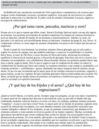 oponerse terminantemente a su uso, a menos que seas autoinmune. Como ves, no soy tan fanático
después de todo.
En Robbwolf.com, encontrarás un listado de CSAs (agricultores comunitarios) y de recursos para
comprar carnes alimentadas con pasto y productos orgánicos. Gran parte de este proceso se cambia
mediante la educación y la información. Si pides carne de animales alimentados con pasto, alguien se
encargará de suministrártela.
¿Por qué tanta carne, pescados, mariscos y aves?
Porque eso es lo que se supone que debes comer. Nuestra fisiología funciona mejor con una alta ingesta
de proteínas. Las proteínas provenientes de animales suministran los bloques de construcción básicos
para tus músculos, además de muchas de tus hormonas y neurotransmisores. Además, la carne, los
pescados y los mariscos son increíblemente densas en nutrientes: vitaminas del grupo B, zinc, hierro. Si
comparamos calorías, la carne magra de animales alimentados con pasto es de lo mejor que hay para tu
organismo.
Desde el punto de vista hormonal, las proteínas animales liberan glucagón, que no solo ayuda a
regular los niveles de energía, sino que también contribuye a conservar la sensibilidad a la insulina.
Barry Sears, el autor de The Zone y varias docenas de libros derivados, afirma que las proteínas
equilibran la liberación de insulina gracias a liberación de glucagón. Pues bien, esto no es correcto. Los
alimentos son acumulables. Los carbohidratos liberan bastante insulina; las proteínas pueden liberar muy
poca o mucha, según la fuente. Pero lo que es seguro es que la combinación de ambos no reduce la
cantidad total de insulina que libera una comida. La respuesta insulínica a una comida es acumulable, y si
comemos proteínas + carbohidratos + grasas, obtenemos una mayor respuesta total de insulina, no una
menor. Es por eso que recomiendo que la mayor parte de tus comidas consistan en proteínas, vegetales y
grasas buenas, ya que los vegetales de bajo contenido glucémico liberan relativamente poca insulina. Por
ahora, recuerda que las fuentes densas de proteínas son nutritivas y beneficiosas gracias a sus efectos
sobre la saciedad y el equilibrio hormonal.
¿Y qué hay de los frijoles y el arroz? ¡¿Qué hay de los
vegetarianos?!
¿Quién te invitó? Bueno, a lo hecho, pecho. Siempre surge esta pregunta, así que será mejor responderla.
La mayor parte de los vegetarianos descarta la necesidad de carne, ya que todo el mundo sabe que
combinando alimentos como los frijoles y el arroz o el maíz y la calabaza, podemos construir proteínas
“completas”. ¡Como si esto fuera cierto! Verás, la mayor parte de las fuentes de proteínas vegetales tiene
un perfil de aminoácidos incompleto. Los seres humanos tenemos ocho aminoácidos esenciales (que
estamos obligados a obtener de los alimentos, ya que no podemos construirlos), que abundan en los
alimentos animales y están ausentes en diversos grados de las fuentes vegetales. Muchas sociedades de
agricultores descubrieron que ciertas combinaciones (como los frijoles con arroz) pueden evitar la
desnutrición de proteínas. En cierta medida. ¿Recuerdas a los pobladores de Hardin? Como la mayoría
de las sociedades vegetarianas, eran menos saludables que los cazadores-recolectores y que los pastores.
Este es un hecho comprobado. Aún cuando se las combine para obtener todos los aminoácidos
esenciales, las fuentes vegetales de proteínas tienen demasiados carbohidratos, irritan el intestino y
 