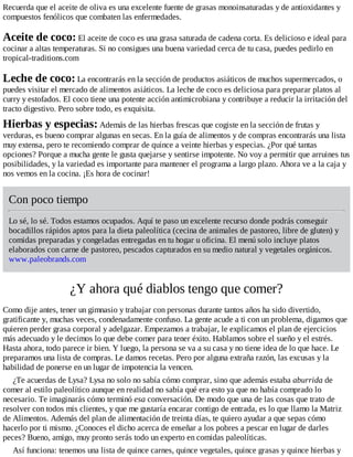 Recuerda que el aceite de oliva es una excelente fuente de grasas monoinsaturadas y de antioxidantes y
compuestos fenólicos que combaten las enfermedades.
Aceite de coco: El aceite de coco es una grasa saturada de cadena corta. Es delicioso e ideal para
cocinar a altas temperaturas. Si no consigues una buena variedad cerca de tu casa, puedes pedirlo en
tropical-traditions.com
Leche de coco: La encontrarás en la sección de productos asiáticos de muchos supermercados, o
puedes visitar el mercado de alimentos asiáticos. La leche de coco es deliciosa para preparar platos al
curry y estofados. El coco tiene una potente acción antimicrobiana y contribuye a reducir la irritación del
tracto digestivo. Pero sobre todo, es exquisita.
Hierbas y especias: Además de las hierbas frescas que cogiste en la sección de frutas y
verduras, es bueno comprar algunas en secas. En la guía de alimentos y de compras encontrarás una lista
muy extensa, pero te recomiendo comprar de quince a veinte hierbas y especias. ¿Por qué tantas
opciones? Porque a mucha gente le gusta quejarse y sentirse impotente. No voy a permitir que arruines tus
posibilidades, y la variedad es importante para mantener el programa a largo plazo. Ahora ve a la caja y
nos vemos en la cocina. ¡Es hora de cocinar!
Con poco tiempo
Lo sé, lo sé. Todos estamos ocupados. Aquí te paso un excelente recurso donde podrás conseguir
bocadillos rápidos aptos para la dieta paleolítica (cecina de animales de pastoreo, libre de gluten) y
comidas preparadas y congeladas entregadas en tu hogar u oficina. El menú solo incluye platos
elaborados con carne de pastoreo, pescados capturados en su medio natural y vegetales orgánicos.
www.paleobrands.com
¿Y ahora qué diablos tengo que comer?
Como dije antes, tener un gimnasio y trabajar con personas durante tantos años ha sido divertido,
gratificante y, muchas veces, condenadamente confuso. La gente acude a ti con un problema, digamos que
quieren perder grasa corporal y adelgazar. Empezamos a trabajar, le explicamos el plan de ejercicios
más adecuado y le decimos lo que debe comer para tener éxito. Hablamos sobre el sueño y el estrés.
Hasta ahora, todo parece ir bien. Y luego, la persona se va a su casa y no tiene idea de lo que hace. Le
preparamos una lista de compras. Le damos recetas. Pero por alguna extraña razón, las excusas y la
habilidad de ponerse en un lugar de impotencia la vencen.
¿Te acuerdas de Lysa? Lysa no solo no sabía cómo comprar, sino que además estaba aburrida de
comer al estilo paleolítico aunque en realidad no sabía qué era esto ya que no había comprado lo
necesario. Te imaginarás cómo terminó esa conversación. De modo que una de las cosas que trato de
resolver con todos mis clientes, y que me gustaría encarar contigo de entrada, es lo que llamo la Matriz
de Alimentos. Además del plan de alimentación de treinta días, te quiero ayudar a que sepas cómo
hacerlo por ti mismo. ¿Conoces el dicho acerca de enseñar a los pobres a pescar en lugar de darles
peces? Bueno, amigo, muy pronto serás todo un experto en comidas paleolíticas.
Así funciona: tenemos una lista de quince carnes, quince vegetales, quince grasas y quince hierbas y
 