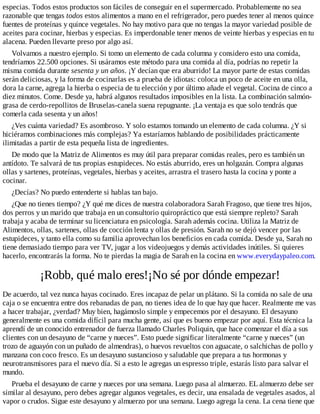 especias. Todos estos productos son fáciles de conseguir en el supermercado. Probablemente no sea
razonable que tengas todos estos alimentos a mano en el refrigerador, pero puedes tener al menos quince
fuentes de proteínas y quince vegetales. No hay motivo para que no tengas la mayor variedad posible de
aceites para cocinar, hierbas y especias. Es imperdonable tener menos de veinte hierbas y especias en tu
alacena. Pueden llevarte preso por algo así.
Volvamos a nuestro ejemplo. Si tomo un elemento de cada columna y considero esto una comida,
tendríamos 22.500 opciones. Si usáramos este método para una comida al día, podrías no repetir la
misma comida durante sesenta y un años. ¡Y decían que era aburrido! La mayor parte de estas comidas
serán deliciosas, y la forma de cocinarlas es a prueba de idiotas: coloca un poco de aceite en una olla,
dora la carne, agrega la hierba o especia de tu elección y por último añade el vegetal. Cocina de cinco a
diez minutos. Come. Desde ya, habrá algunos resultados imposibles en la lista. La combinación salmón-
grasa de cerdo-repollitos de Bruselas-canela suena repugnante. ¡La ventaja es que solo tendrás que
comerla cada sesenta y un años!
¿Ves cuánta variedad? Es asombroso. Y solo estamos tomando un elemento de cada columna. ¿Y si
hiciéramos combinaciones más complejas? Ya estaríamos hablando de posibilidades prácticamente
ilimitadas a partir de esta pequeña lista de ingredientes.
De modo que la Matriz de Alimentos es muy útil para preparar comidas reales, pero es también un
antídoto. Te salvará de tus propias estupideces. No estás aburrido, eres un holgazán. Compra algunas
ollas y sartenes, proteínas, vegetales, hierbas y aceites, arrastra el trasero hasta la cocina y ponte a
cocinar.
¿Decías? No puedo entenderte si hablas tan bajo.
¿Que no tienes tiempo? ¿Y qué me dices de nuestra colaboradora Sarah Fragoso, que tiene tres hijos,
dos perros y un marido que trabaja en un consultorio quiropráctico que está siempre repleto? Sarah
trabaja y acaba de terminar su licenciatura en psicología. Sarah además cocina. Utiliza la Matriz de
Alimentos, ollas, sartenes, ollas de cocción lenta y ollas de presión. Sarah no se dejó vencer por las
estupideces, y tanto ella como su familia aprovechan los beneficios en cada comida. Desde ya, Sarah no
tiene demasiado tiempo para ver TV, jugar a los videojuegos y demás actividades inútiles. Si quieres
hacerlo, encontrarás la forma. No te pierdas la magia de Sarah en la cocina en www.everydaypaleo.com.
¡Robb, qué malo eres!¡No sé por dónde empezar!
De acuerdo, tal vez nunca hayas cocinado. Eres incapaz de pelar un plátano. Si la comida no sale de una
caja o se encuentra entre dos rebanadas de pan, no tienes idea de lo que hay que hacer. Realmente me vas
a hacer trabajar, ¿verdad? Muy bien, hagámoslo simple y empecemos por el desayuno. El desayuno
generalmente es una comida difícil para mucha gente, así que es bueno empezar por aquí. Esta técnica la
aprendí de un conocido entrenador de fuerza llamado Charles Poliquin, que hace comenzar el día a sus
clientes con un desayuno de “carne y nueces”. Esto puede significar literalmente “carne y nueces” (un
trozo de aguayón con un puñado de almendras), o huevos revueltos con aguacate, o salchichas de pollo y
manzana con coco fresco. Es un desayuno sustancioso y saludable que prepara a tus hormonas y
neurotransmisores para el nuevo día. Si a esto le agregas un espresso triple, estarás listo para salvar el
mundo.
Prueba el desayuno de carne y nueces por una semana. Luego pasa al almuerzo. EL almuerzo debe ser
similar al desayuno, pero debes agregar algunos vegetales, es decir, una ensalada de vegetales asados, al
vapor o crudos. Sigue este desayuno y almuerzo por una semana. Luego agrega la cena. La cena tiene que
 