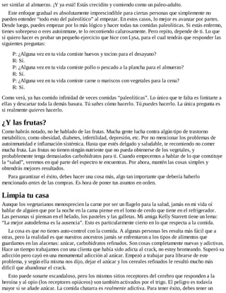 ser similar al almuerzo. ¡Y ya está! Estás crecidito y comiendo como un paleo-adulto.
Este enfoque gradual es absolutamente imprescindible para ciertas personas que simplemente no
pueden entender “todo esto del paleolítico” al empezar. En estos casos, lo mejor es avanzar por partes.
Desde luego, puedes empezar por lo más lógico y hacer todas tus comidas paleolíticas. Si estás enfermo,
tienes sobrepeso o eres autoinmune, te lo recomiendo calurosamente. Pero repito, depende de ti. Lo que
sí quiero hacer es probar un pequeño ejercicio que hice con Lysa, para el cual tendrás que responder las
siguientes preguntas:
P: ¿Alguna vez en tu vida comiste huevos y tocino para el desayuno?
R: Sí.
P: ¿Alguna vez en tu vida comiste pollo o pescado a la plancha para el almuerzo?
R: Sí.
P: ¿Alguna vez en tu vida comiste carne o mariscos con vegetales para la cena?
R: Sí.
Como verá, ya has comido infinidad de veces comidas “paleolíticas”. Lo único que te falta es limitarte a
ellas y descartar toda la demás basura. Tú sabes cómo hacerlo. Tú puedes hacerlo. La única pregunta es
si realmente quieres hacerlo.
¿Y las frutas?
Como habrás notado, no he hablado de las frutas. Mucha gente lucha contra algún tipo de trastorno
metabólico, como obesidad, diabetes, infertilidad, depresión, etc. Por no mencionar los problemas de
autoinmunidad e inflamación sistémica. Hasta que estés delgado y saludable, te recomiendo no comer
mucha fruta. Las frutas no tienen ningún nutriente que no pueda obtenerse de los vegetales, y
probablemente tenga demasiados carbohidratos para ti. Cuando empecemos a hablar de lo que constituye
la “salud”, veremos en qué parte del espectro te encuentras. Por ahora, mantén las cosas simples y
obtendrás mejores resultados.
Para garantizar el éxito, debes hacer una cosa más, algo tan importante que debería haberlo
mencionado antes de las compras. Es hora de poner tus asuntos en orden.
Limpia tu casa
Aunque los vegetarianos menosprecien la carne por ser un flagelo para la salud, jamás en mi vida oí
hablar de alguien que por la noche en la cama piense en el lomo de cerdo que tiene en el refrigerador.
Las personas sí piensan en el helado, los pasteles y las galletas. Mi amiga Kelly Starrett tiene un lema:
“La mejor autodefensa es la ausencia”. Esto es particularmente cierto en lo que respecta a la comida.
La cosa es que no tienes auto-control con la comida. A algunas personas les resulta más fácil que a
otras, pero la realidad es que nuestros ancestros jamás se enfrentaron a los tipos de alimentos que
guardamos en las alacenas: azúcar, carbohidratos refinados. Son cosas completamente nuevas y adictivas.
Hace un tiempo trabajamos con una clienta que había sido adicta al crack, no estoy bromeando. Superó su
adicción pero cayó en una monumental adicción al azúcar. Empezó a trabajar para librarse de este
problema, y según ella misma nos dijo, dejar el azúcar y los cereales refinados le resultó mucho más
difícil que abandonar el crack.
Esto puede sonarte escandaloso, pero los mismos sitios receptores del cerebro que responden a la
heroína y al opio (los receptores opiáceos) son también activados por el trigo. El peligro es todavía
mayor si se añade azúcar. La comida chatarra es realmente adictiva. Para tener éxito, debes tener un
 