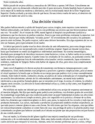 Tenía veintiocho años.
Había pasado de un peso atlético y musculoso de 180 libras a apenas 140 libras. Literalmente me
quería morir, pero era demasiado cobarde para dar el paso necesario. Estaba hundido hasta el páncreas
en lo mejor de la medicina moderna y alternativa, más la evolucionada moral de la Élite Vegetariana
Superior. Estaba acabado y no tenía idea de qué hacer. En una irónica vuelta de tuerca, el deterioro de
salud de mi madre me salvó la vida.
Una decisión visceral
Mis padres habían entrado y salido del hospital para varias cirugías, tanto mayores como menores.
Habían sobresaltado a mi familia varias veces con problemas tan severos que nos hicieron pensar más de
una vez: “Se acabó”. En el verano de 1999, mamá ingresó al hospital con problemas cardíacos y
pulmonares que los doctores no podían controlar. Parecía que estos problemas realmente la matarían. Los
doctores dijeron que estaba inflamada “en todas partes”. El revestimiento del corazón y los pulmones
parecía estar en llamas. No podía respirar, sufría unos dolores horrendos. Era algo espantoso de ver en
otro ser humano, pero especialmente en mi madre.
Lo único que parecía ayudar eran las dosis elevadas de anti-inflamatorios, pero estas drogas tenían
efectos secundarios casi tan perjudiciales como el problema original. Siguió así durante varios días,
hasta que finalmente se emitió un diagnóstico: enfermedad autoinmune. Su sistema inmunológico,
diseñado para protegerla de microbios invasores como bacterias y virus, se había vuelto en su contra y
parecía haberse propuesto matarla. Cuando vimos los resultados de los análisis, no podíamos creerlo. Mi
madre tenía una larguísima lista de enfermedades relacionadas: artritis reumatoide, lupus eritematoso
sistémico, síndrome de Sjögren. Había oído hablar de algunas de ellas, pero otras eran completamente
nuevas para mí.
Junto con el diagnóstico le dieron un plan de tratamiento con fármacos inmunosupresores y anti-
inflamatorios. Estos medicamentos eran peligrosos y proclives a generar complicaciones, pero al menos
el cóctel aquietaría la batalla que se libraba en su cuerpo para que pudiera vivir y estar razonablemente
cómoda. Entre todo el miedo, confusión y drama, un análisis de rutina ordenado por el reumatólogo hizo
un sencillo descubrimiento: además de las enfermedades autoinmunes, mi mamá tenía también
intolerancia a una proteína llamada gluten, que se encuentra en el trigo, la avena, el centeno, la cebada y
algunos otros cereales. La afección se llama enfermedad celíaca y, como ya dije antes, este diagnóstico
me salvó la vida.
Por teléfono mi madre me informó que su enfermedad celíaca era un tipo de respuesta autoinmune en
el intestino delgado. Me dijo que mucha gente padecía este problema, con distintos grados de severidad.
Su reumatólogo sospechaba que esta condición podía tener un papel fundamental en todas sus afecciones
autoinmunes. La solución era simple en teoría, pero casi imposible en la práctica: eliminar de su dieta
todos los alimentos que contuvieran gluten; es decir, pan, pasta, la mayoría de los cereales y todo tipo de
productos horneados. Las salsas, marinadas y productos ya preparados también resultan sospechosos, ya
que todo parece contener gluten en una u otra forma. No sólo tienes que leer las etiquetas, sino que debes
ser extraordinariamente cuidadoso al comer fuera de casa: una pechuga de pollo a la plancha podría estar
contaminada con gluten por haberse cocinado en el mismo recipiente que una preparación con pan francés
de una comida anterior.
Para mi madre, la eliminación del gluten significó una mejoría inmediata de sus problemas
estomacales y de su enfermedad autoinmune. Años antes había tenido cálculos biliares, a raíz de los
cuales tuvieron que extirparle la vesícula. Además, tenía los mismos problemas que yo: colitis, reflujo
 