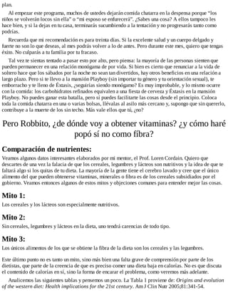 plan.
Al empezar este programa, muchos de ustedes dejarán comida chatarra en la despensa porque “los
niños se volverán locos sin ella” o “mi esposo se enfurecerá”. ¿Sabes una cosa? A ellos tampoco les
hace bien, y si la dejas en tu casa, terminarás sucumbiendo a la tentación y no progresarás tanto como
podrías.
Recuerda que mi recomendación es para treinta días. Si la excelente salud y un cuerpo delgado y
fuerte no son lo que deseas, al mes podrás volver a lo de antes. Pero durante este mes, quiero que tengas
éxito. No culparás a tu familia por tu fracaso.
Tal vez te sientas tentado a pasar esto por alto, pero piensa: la mayoría de las personas sienten que
pueden permanecer en una relación monógama de por vida. Si bien es cierto que renunciar a la vida de
soltero hace que los sábados por la noche no sean tan divertidos, hay otros beneficios en una relación a
largo plazo. Pero si te llevo a la mansión Playboy (sin importar tu género y tu orientación sexual), te
emborracho y te lleno de Éxtasis, ¿seguirías siendo monógamo? Es muy improbable, y lo mismo ocurre
con la comida: los carbohidratos refinados equivalen a una fiesta de cerveza y Éxtasis en la mansión
Playboy. No puedes ganar esta batalla, pero sí puedes facilitarte las cosas desde el principio. Coloca
toda la comida chatarra en una o varias bolsas, llévalas al asilo más cercano y, supongo que sin quererlo,
contribuye a la muerte de los sin techo. Más vale ellos que tú, ¿no?
Pero Robbito, ¿de dónde voy a obtener vitaminas? ¿y cómo haré
popó sí no como fíbra?
Comparación de nutrientes:
Veamos algunos datos interesantes elaborados por mi mentor, el Prof. Loren Cordain. Quiero que
descartes de una vez la falacia de que los cereales, legumbres y lácteos son nutritivos y la idea de que te
faltará algo si los quitas de tu dieta. La mayoría de la gente tiene el cerebro lavado y cree que el único
alimento del que pueden obtenerse vitaminas, minerales o fibra es de los cereales subsidiados por el
gobierno. Veamos entonces algunos de estos mitos y objeciones comunes para entender mejor las cosas.
Mito 1:
Los cereales y los lácteos son especialmente nutritivos.
Mito 2:
Sin cereales, legumbres y lácteos en la dieta, uno tendrá carencias de todo tipo.
Mito 3:
Los únicos alimentos de los que se obtiene la fibra de la dieta son los cereales y las legumbres.
Este último punto no es tanto un mito, sino más bien una falta grave de comprensión por parte de los
dietistas, que parte de la creencia de que es preciso comer una dieta baja en calorías. No es que discuta
el contenido de calorías en sí, sino la forma de encarar el problema, como veremos más adelante.
Analicemos las siguientes tablas y pensemos un poco. La Tabla 1 proviene de: Origins and evolution
of the western diet: Health implications for the 21st century. Am J Clin Nutr 2005;81:341-54.
 