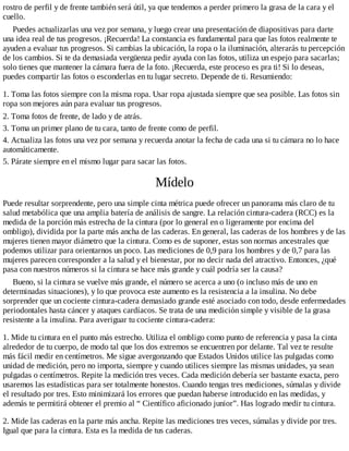 rostro de perfil y de frente también será útil, ya que tendemos a perder primero la grasa de la cara y el
cuello.
Puedes actualizarlas una vez por semana, y luego crear una presentación de diapositivas para darte
una idea real de tus progresos. ¡Recuerda! La constancia es fundamental para que las fotos realmente te
ayuden a evaluar tus progresos. Si cambias la ubicación, la ropa o la iluminación, alterarás tu percepción
de los cambios. Si te da demasiada vergüenza pedir ayuda con las fotos, utiliza un espejo para sacarlas;
solo tienes que mantener la cámara fuera de la foto. ¡Recuerda, este proceso es pra ti! Si lo deseas,
puedes compartir las fotos o esconderlas en tu lugar secreto. Depende de ti. Resumiendo:
1. Toma las fotos siempre con la misma ropa. Usar ropa ajustada siempre que sea posible. Las fotos sin
ropa son mejores aún para evaluar tus progresos.
2. Toma fotos de frente, de lado y de atrás.
3. Toma un primer plano de tu cara, tanto de frente como de perfil.
4. Actualiza las fotos una vez por semana y recuerda anotar la fecha de cada una si tu cámara no lo hace
automáticamente.
5. Párate siempre en el mismo lugar para sacar las fotos.
Mídelo
Puede resultar sorprendente, pero una simple cinta métrica puede ofrecer un panorama más claro de tu
salud metabólica que una amplia batería de análisis de sangre. La relación cintura-cadera (RCC) es la
medida de la porción más estrecha de la cintura (por lo general en o ligeramente por encima del
ombligo), dividida por la parte más ancha de las caderas. En general, las caderas de los hombres y de las
mujeres tienen mayor diámetro que la cintura. Como es de suponer, estas son normas ancestrales que
podemos utilizar para orientarnos un poco. Las mediciones de 0,9 para los hombres y de 0,7 para las
mujeres parecen corresponder a la salud y el bienestar, por no decir nada del atractivo. Entonces, ¿qué
pasa con nuestros números si la cintura se hace más grande y cuál podría ser la causa?
Bueno, si la cintura se vuelve más grande, el número se acerca a uno (o incluso más de uno en
determinadas situaciones), y lo que provoca este aumento es la resistencia a la insulina. No debe
sorprender que un cociente cintura-cadera demasiado grande esté asociado con todo, desde enfermedades
periodontales hasta cáncer y ataques cardíacos. Se trata de una medición simple y visible de la grasa
resistente a la insulina. Para averiguar tu cociente cintura-cadera:
1. Mide tu cintura en el punto más estrecho. Utiliza el ombligo como punto de referencia y pasa la cinta
alrededor de tu cuerpo, de modo tal que los dos extremos se encuentren por delante. Tal vez te resulte
más fácil medir en centímetros. Me sigue avergonzando que Estados Unidos utilice las pulgadas como
unidad de medición, pero no importa, siempre y cuando utilices siempre las mismas unidades, ya sean
pulgadas o centímetros. Repite la medición tres veces. Cada medición debería ser bastante exacta, pero
usaremos las estadísticas para ser totalmente honestos. Cuando tengas tres mediciones, súmalas y divide
el resultado por tres. Esto minimizará los errores que puedan haberse introducido en las medidas, y
además te permitirá obtener el premio al “ Científico aficionado junior”. Has logrado medir tu cintura.
2. Mide las caderas en la parte más ancha. Repite las mediciones tres veces, súmalas y divide por tres.
Igual que para la cintura. Esta es la medida de tus caderas.
 