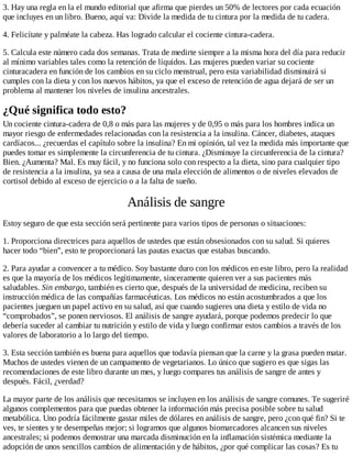 3. Hay una regla en la el mundo editorial que afirma que pierdes un 50% de lectores por cada ecuación
que incluyes en un libro. Bueno, aquí va: Divide la medida de tu cintura por la medida de tu cadera.
4. Felicítate y palméate la cabeza. Has logrado calcular el cociente cintura-cadera.
5. Calcula este número cada dos semanas. Trata de medirte siempre a la misma hora del día para reducir
al mínimo variables tales como la retención de líquidos. Las mujeres pueden variar su cociente
cinturacadera en función de los cambios en su ciclo menstrual, pero esta variabilidad disminuirá si
cumples con la dieta y con los nuevos hábitos, ya que el exceso de retención de agua dejará de ser un
problema al mantener los niveles de insulina ancestrales.
¿Qué significa todo esto?
Un cociente cintura-cadera de 0,8 o más para las mujeres y de 0,95 o más para los hombres indica un
mayor riesgo de enfermedades relacionadas con la resistencia a la insulina. Cáncer, diabetes, ataques
cardíacos... ¿recuerdas el capítulo sobre la insulina? En mi opinión, tal vez la medida más importante que
puedes tomar es simplemente la circunferencia de tu cintura. ¿Disminuye la circunferencia de la cintura?
Bien. ¿Aumenta? Mal. Es muy fácil, y no funciona solo con respecto a la dieta, sino para cualquier tipo
de resistencia a la insulina, ya sea a causa de una mala elección de alimentos o de niveles elevados de
cortisol debido al exceso de ejercicio o a la falta de sueño.
Análisis de sangre
Estoy seguro de que esta sección será pertinente para varios tipos de personas o situaciones:
1. Proporciona directrices para aquellos de ustedes que están obsesionados con su salud. Si quieres
hacer todo “bien”, esto te proporcionará las pautas exactas que estabas buscando.
2. Para ayudar a convencer a tu médico. Soy bastante duro con los médicos en este libro, pero la realidad
es que la mayoría de los médicos legítimamente, sinceramente quieren ver a sus pacientes más
saludables. Sin embargo, también es cierto que, después de la universidad de medicina, reciben su
instrucción médica de las compañías farmacéuticas. Los médicos no están acostumbrados a que los
pacientes jueguen un papel activo en su salud, así que cuando sugieres una dieta y estilo de vida no
“comprobados”, se ponen nerviosos. El análisis de sangre ayudará, porque podemos predecir lo que
debería suceder al cambiar tu nutrición y estilo de vida y luego confirmar estos cambios a través de los
valores de laboratorio a lo largo del tiempo.
3. Esta sección también es buena para aquellos que todavía piensan que la carne y la grasa pueden matar.
Muchos de ustedes vienen de un campamento de vegetarianos. Lo único que sugiero es que sigas las
recomendaciones de este libro durante un mes, y luego compares tus análisis de sangre de antes y
después. Fácil, ¿verdad?
La mayor parte de los análisis que necesitamos se incluyen en los análisis de sangre comunes. Te sugeriré
algunos complementos para que puedas obtener la información más precisa posible sobre tu salud
metabólica. Uno podría fácilmente gastar miles de dólares en análisis de sangre, pero ¿con qué fin? Si te
ves, te sientes y te desempeñas mejor; si logramos que algunos biomarcadores alcancen sus niveles
ancestrales; si podemos demostrar una marcada disminución en la inflamación sistémica mediante la
adopción de unos sencillos cambios de alimentación y de hábitos, ¿por qué complicar las cosas? Es tu
 