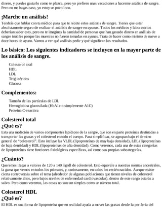 dinero, y puedes gastarlo como te plazca, pero yo prefiero unas vacaciones a hacerme análisis de sangre.
Pero no me hagas caso, yo estoy un poco loco.
¡Marche un análisis!
Tendrás que hablar con tu médico para que te recete estos análisis de sangre. Tienes que estar
absolutamente seguro de realizar el análisis de sangre en ayunas. Todos los médicos y laboratorios
deberían saber esto, pero no te imaginas la cantidad de personas que han gastado dinero en análisis de
sangre inútiles porque las muestras no fueron tomadas en ayunas. Trata de hacer como mínimo de nueve a
doce horas de ayuno. Vamos a ver qué análisis pedir y qué significan los resultados.
Lo básico: Los siguientes indicadores se incluyen en la mayor parte de
los análisis de sangre.
Colesterol total
HDL
LDL
Triglicéridos
Glucosa
Complementos:
Tamaño de las partículas de LDL
Hemoglobina glucosilada (HbA1c o simplemente A1C)
Proteína C-reactiva
Colesterol total
¿Qué es?
Esta una medición de varios componentes lipídicos de la sangre, que son en parte proteínas destinadas a
transportar las grasas y el colesterol en todo el cuerpo. Para simplificar, se agrupan bajo el término
general de “colesterol”. Esto incluye las VLDL (lipoproteínas de muy baja densidad), LDL (lipoproteínas
de baja densidad) y HDL (lipoproteínas de alta densidad). Como veremos, cada una de estas categorías
de lipoproteínas tiene funciones fisiológicas específicas, así como sus propias subcategorías.
¿Cuánto?
Queremos llegar a valores de 120 a 140 mg/dl de colesterol. Esto equivale a nuestras normas ancestrales,
la gama que vemos en todos los primates, y, curiosamente, en todos los recién nacidos. Aunque existe
cierta controversia sobre el tema (alrededor de algunas poblaciones que tienen niveles de colesterol
relativamente altos, pero bajos niveles de enfermedad cardiovascular), dentro de este rango estarás a
salvo. Pero como veremos, las cosas no son tan simples como un número total.
Colesterol HDL
¿Qué es?
El HDL es una forma de lipoproteína que en realidad ayuda a mover las grasas desde la periferia del
 