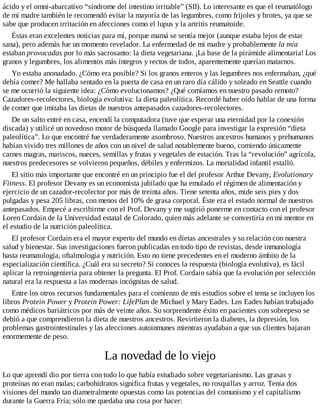 ácido y el omni-abarcativo “síndrome del intestino irritable” (SII). Lo interesante es que el reumatólogo
de mi madre también le recomendó evitar la mayoría de las legumbres, como frijoles y brotes, ya que se
sabe que producen irritación en afecciones como el lupus y la artritis reumatoide.
Éstas eran excelentes noticias para mí, porque mamá se sentía mejor (aunque estaba lejos de estar
sana), pero además fue un momento revelador. La enfermedad de mi madre y probablemente la mía
estaban provocadas por lo más sacrosanto: la dieta vegetariana. ¡La base de la pirámide alimentaria! Los
granos y legumbres, los alimentos más íntegros y rectos de todos, aparentemente querían matarnos.
Yo estaba anonadado. ¿Cómo era posible? Si los granos enteros y las legumbres nos enfermaban, ¿qué
debía comer? Me hallaba sentado en la puerta de casa en un raro día cálido y soleado en Seattle cuando
se me ocurrió la siguiente idea: ¿Cómo evolucionamos? ¿Qué comíamos en nuestro pasado remoto?
Cazadores-recolectores, biología evolutiva: la dieta paleolítica. Recordé haber oído hablar de una forma
de comer que imitaba las dietas de nuestros antepasados cazadores-recolectores.
De un salto entré en casa, encendí la computadora (tuve que esperar una eternidad por la conexión
discada) y utilicé un novedoso motor de búsqueda llamado Google para investigar la expresión “dieta
paleolítica”. Lo que encontré fue verdaderamente asombroso. Nuestros ancestros humanos y prehumanos
habían vivido tres millones de años con un nivel de salud notablemente bueno, comiendo únicamente
carnes magras, mariscos, nueces, semillas y frutas y vegetales de estación. Tras la “revolución” agrícola,
nuestros predecesores se volvieron pequeños, débiles y enfermizos. La mortalidad infantil estalló.
El sitio más importante que encontré en un principio fue el del profesor Arthur Devany, Evolutionary
Fitness. El profesor Devany es un economista jubilado que ha emulado el régimen de alimentación y
ejercicio de un cazador-recolector por más de treinta años. Tiene setenta años, mide seis pies y dos
pulgadas y pesa 205 libras, con menos del 10% de grasa corporal. Éste era el estado normal de nuestros
antepasados. Empecé a escribirme con el Prof. Devany y me sugirió ponerme en contacto con el profesor
Loren Cordain de la Universidad estatal de Colorado, quien más adelante se convertiría en mi mentor en
el estudio de la nutrición paleolítica.
El profesor Cordain era el mayor experto del mundo en dietas ancestrales y su relación con nuestra
salud y bienestar. Sus investigaciones fueron publicadas en todo tipo de revistas, desde inmunología
hasta reumatología, oftalmología y nutrición. Esto no tiene precedentes en el moderno ámbito de la
especialización científica. ¿Cuál era su secreto? Si conoces la respuesta (biología evolutiva), es fácil
aplicar la retroingeniería para obtener la pregunta. El Prof. Cordain sabía que la evolución por selección
natural era la respuesta a las modernas incógnitas de salud.
Entre los otros recursos fundamentales para el comienzo de mis estudios sobre el tema se incluyen los
libros Protein Power y Protein Power: LifePlan de Michael y Mary Eades. Los Eades habían trabajado
como médicos bariátricos por más de veinte años. Su sorprendente éxito en pacientes con sobrepeso se
debió a que comprendieron la dieta de nuestros ancestros. Revirtieron la diabetes, la depresión, los
problemas gastrointestinales y las afecciones autoinmunes mientras ayudaban a que sus clientes bajaran
enormemente de peso.
La novedad de lo viejo
Lo que aprendí dio por tierra con todo lo que había estudiado sobre vegetarianismo. Las grasas y
proteínas no eran malas; carbohidratos significa frutas y vegetales, no rosquillas y arroz. Tenía dos
visiones del mundo tan diametralmente opuestas como las potencias del comunismo y el capitalismo
durante la Guerra Fría; sólo me quedaba una cosa por hacer:
 