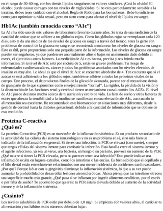 en el rango de 30-40 mg, con los demás lípidos sanguíneos en valores similares. ¡Casi lo olvido! El
alcohol puede causar estragos con tus niveles de triglicéridos. Si no eres particularmente sensible a la
insulina, debes tener cuidado con el alcohol. Regla de Robb para las borracheras: Bebe lo suficiente
como para optimizar tu vida sexual, pero no tanto como para afectar el nivel de lípidos en sangre.
Hb1Ac (también conocida como “A1c”)
La A1c ha sido uno de mis valores de laboratorio favorito durante años. Se trata de una medición de la
cantidad de azúcar que se adhiere a tus glóbulos rojos. Como los glóbulos rojos se reemplazan cada 120
días, esto te da una medida de los niveles de glucosa en sangre a través del tiempo. Para la gente con
problemas de control de la glucosa en sangre, se recomienda monitorear los niveles de glucosa en sangre.
Esto es útil, pero proporciona solo una pequeña parte de la información. Los niveles de glucosa en sangre
pueden ser engañosos, ya que pueden ser anormalmente altos o bajos en un momento dado debido al
estrés, el ejercicio u otros factores. La medición de A1c es barata, precisa y nos brinda mucha
información. Si tu nivel de A1c está por encima de 5, estás en graves problemas. Tu riesgo de
enfermedades cardiovasculares, cáncer y todos los problemas asociados con los niveles elevados de
insulina es muy alto. Lo ideal es que el nivel de A1c se encuentre alrededor de 4. Ten en cuenta que si el
azúcar se está adhiriendo a los glóbulos rojos, también se adhiere a todas las proteínas vitales de tu
cuerpo. Este proceso, el de productos finales de la glicación avanzada, parece ser el mecanismo detrás
de gran parte de lo que suponemos como envejecimiento “normal”. La rigidez, la pérdida de la visión y
la disminución de las funciones renal y cerebral tienen un mecanismo causal común: los AGEs. El nivel
de A1c puede decirnos mucho acerca de tu nutrición y estilo de vida. La falta de sueño y otros factores de
estrés que alteran la sensibilidad a la insulina se manifiestan en una elevación de A1c, aun cuando tu
alimentación sea excelente. He recomendado este biomarcador en situaciones muy diferentes, desde la
gestión de cortisol hasta la diabetes gestacional, debido a la cantidad de información que se obtiene de
esta medición.
Proteína C-reactiva
¿Qué es?
La proteína C-reactiva (PCR) es un marcador de la inflamación sistémica. Es un producto secundario de
la actividad de las células del sistema inmunológico y no es un problema en sí, sino más bien un
indicador de la inflamación en general. Si tienes una infección, la PCR se elevará (con suerte), siempre
que tengas células del sistema inmune para combatir la infección. Esta batalla entre el sistema inmune y
el agente infeccioso, ya sea un virus, una bacteria, un hongo o un parásito, provoca un aumento de la PCR.
¿Qué ocurre si tienes la PCR elevada, pero no pareces tener una infección? Esto puede indicar una
inflamación oculta en lugares extraños, como los intestinos o las encías. Es bien sabido que el cepillado y
el hilo dental están estrechamente relacionados con una menor incidencia de accidentes cardiovasculares.
¿Por qué? Porque lidiar con la gingivitis disminuye la inflamación sistémica, lo que a su vez puede
aumentar la probabilidad de desarrollar lesiones ateroscleróticas. Ahora piensa que tus intestinos ofrecen
una superficie mucho más grande. ¿Qué pasa si se inflaman por ingerir alimentos neolíticos, por el estrés
o por falta de sueño? Te apuesto lo que quieras: tu PCR estará elevada debido al aumento de la actividad
inmune y de la inflamación sistémica.
¿Cuánto?
Los niveles saludables de PCR están por debajo de 1,0 mg/l. Si empiezas con valores altos, al cambiar tu
alimentación y tus hábitos estos números deberían bajar.
 