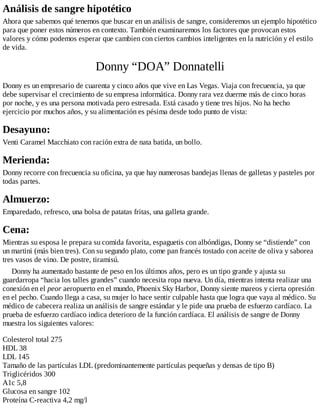 Análisis de sangre hipotético
Ahora que sabemos qué tenemos que buscar en un análisis de sangre, consideremos un ejemplo hipotético
para que poner estos números en contexto. También examinaremos los factores que provocan estos
valores y cómo podemos esperar que cambien con ciertos cambios inteligentes en la nutrición y el estilo
de vida.
Donny “DOA” Donnatelli
Donny es un empresario de cuarenta y cinco años que vive en Las Vegas. Viaja con frecuencia, ya que
debe supervisar el crecimiento de su empresa informática. Donny rara vez duerme más de cinco horas
por noche, y es una persona motivada pero estresada. Está casado y tiene tres hijos. No ha hecho
ejercicio por muchos años, y su alimentación es pésima desde todo punto de vista:
Desayuno:
Venti Caramel Macchiato con ración extra de nata batida, un bollo.
Merienda:
Donny recorre con frecuencia su oficina, ya que hay numerosas bandejas llenas de galletas y pasteles por
todas partes.
Almuerzo:
Emparedado, refresco, una bolsa de patatas fritas, una galleta grande.
Cena:
Mientras su esposa le prepara su comida favorita, espaguetis con albóndigas, Donny se “distiende” con
un martini (más bien tres). Con su segundo plato, come pan francés tostado con aceite de oliva y saborea
tres vasos de vino. De postre, tiramisú.
Donny ha aumentado bastante de peso en los últimos años, pero es un tipo grande y ajusta su
guardarropa “hacia los talles grandes” cuando necesita ropa nueva. Un día, mientras intenta realizar una
conexión en el peor aeropuerto en el mundo, Phoenix Sky Harbor, Donny siente mareos y cierta opresión
en el pecho. Cuando llega a casa, su mujer lo hace sentir culpable hasta que logra que vaya al médico. Su
médico de cabecera realiza un análisis de sangre estándar y le pide una prueba de esfuerzo cardíaco. La
prueba de esfuerzo cardíaco indica deterioro de la función cardíaca. El análisis de sangre de Donny
muestra los siguientes valores:
Colesterol total 275
HDL 38
LDL 145
Tamaño de las partículas LDL (predominantemente partículas pequeñas y densas de tipo B)
Triglicéridos 300
A1c 5,8
Glucosa en sangre 102
Proteína C-reactiva 4,2 mg/l
 