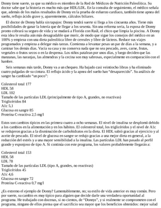 Donny tiene suerte, ya que su médico es miembro de la Red de Médicos de Nutrición Paleolítica. Su
doctor sabe que la historia es mucho más que HDL/LDL. En la consulta de seguimiento, el médico señala
que, además de los malos resultados de Donny en la prueba de esfuerzo cardíaco, también tiene apnea del
sueño, reflujo ácido grave y, aparentemente, cálculos biliares.
El doctor de Donny habla sin tapujos: Donny tendrá suerte si llega a los cincuenta años. Tiene más
posibilidades de ganar la lotería que de llegar a los sesenta. Sin una reforma seria, la esposa de Donny
pronto cobrará su seguro de vida y se mudará a Florida con Raúl, el chico que limpia la piscina. A Donny
esta idea le resulta aún más desagradable que morir, de modo que sigue los consejos del médico en un
100% y empieza con una dieta paleolítica libre de cereales y libre de lácteos. Reduce sus viajes
programados y empieza a delegar más tareas. Comienza a levantar pesas un par de días a la semana, y a
caminar los demás días. Vacía su casa y no conserva nada que no sea pescado, aves, carne, frutas,
vegetales o frutos secos o en la despensa. Los niños patalean por unos días, y luego deciden que las
manzanas, las naranjas, las almendras y la cecina son muy sabrosas, especialmente en comparación con el
hambre.
Seis semanas más tarde, Donny va a un chequeo. Ha bajado casi veintiocho libras y ha eliminado
cuatro pulgadas de su cintura. El reflujo ácido y la apnea del sueño han “desaparecido”. Su análisis de
sangre ha cambiado “un poco”:
Colesterol total 177
HDL 58
LDL 102
Tamaño de las partículas LDL (principalmente de tipo A, grandes, no reactivas)
Triglicéridos 84
A1c 5,1
Glucosa en sangre 85
Proteína C-reactiva 2,5 mg/l
Estos son cambios típicos en las primera cuatro a ocho semanas. El nivel de insulina se desplomó debido
a los cambios en la alimentación y en los hábitos. El colesterol total, los triglicéridos y el nivel de A1c
se redujeron gracias a la disminución de carbohidratos en la dieta. El HDL subió gracias al ejercicio y al
aceite de pescado. El nivel de glucosa en sangre se redujo gracias a una mejor dieta en general, a la
reducción del estrés y a una mayor sensibilidad a la insulina. Las partículas LDL han pasado al perfil
grande y esponjoso de tipo A. Si continúa con este programa, los valores probablemente llegarán a:
Colesterol total 153
HDL 58
LDL 78
Tamaño de las partículas LDL (tipo A, grandes, no reactivas)
Triglicéridos 45
A1c 4,6
Glucosa en sangre 72
Proteína C-reactiva 0,7 mg/l
¿Es extremo el ejemplo de Donny? Lamentablemente, no; su estilo de vida anterior es muy común. Pero
por suerte, su cambio es muy típico para alguien que decide darle una verdadera oportunidad al
programa. He trabajado con docenas, si no cientos, de “Donnys”, y si realmente se comprometen con el
programa, ninguno de ellos piensa que el sacrificio sea mayor que los beneficios obtenidos: mejor salud
 