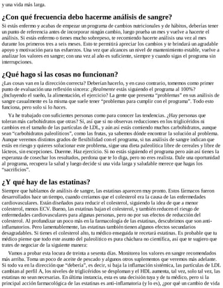 y una vida más larga.
¿Con qué frecuencia debo hacerme análisis de sangre?
Si estás enfermo y acabas de empezar un programa de cambios nutricionales y de hábitos, deberías tener
un punto de referencia antes de incorporar ningún cambio, luego prueba un mes y vuelve a hacerte el
análisis. Si estás enfermo o tienes mucho sobrepeso, te recomiendo hacerte análisis una vez al mes
durante los primeros tres a seis meses. Esto te permitirá apreciar los cambios y te brindará un agradable
apoyo y motivación para tus esfuerzos. Una vez que alcances un nivel de mantenimiento estable, vuelve a
analizar los valores en sangre; con una vez al año es suficiente, siempre y cuando sigas el programa sin
interrupciones.
¿Qué hago si las cosas no funcionan?
¿Las cosas van en la dirección correcta? Deberían hacerlo, y en caso contrario, tomemos como primer
punto de evaluación una reflexión sincera: ¿Realmente estás siguiendo el programa al 100%?
¿Incluyendo el sueño, la alimentación, el ejercicio? La gente que presenta “problemas” en sus análisis de
sangre casualmente es la misma que suele tener “problemas para cumplir con el programa”. Todo esto
funciona, pero solo si lo haces.
Ya he trabajado con suficientes personas como para conocer las tendencias. ¿Hay personas que
toleran más carbohidratos que otras? Sí, así que si no observas reducciones en los triglicéridos ni
cambios en el tamaño de las partículas de LDL, y aún así estás comiendo muchos carbohidratos, aunque
sean “carbohidratos paleolíticos”, como las frutas, ya sabemos dónde encontrar la solución al problema.
Aunque veremos distintos grados de flexibilidad con el programa, si tus análisis de sangre indican que
estás en riesgo y quieres solucionar este problema, sigue una dieta paleolítica libre de cereales y libre de
lácteos, sin excepciones. Duerme. Haz ejercicio. Si no estás siguiendo el programa pero aún así tienes la
esperanza de cosechar los resultados, perdona que te lo diga, pero no eres realista. Dale una oportunidad
al programa, recupera la salud y luego decide si una vida larga y saludable merece que hagas los
“sacrificios”.
¿Y qué hay de las estatinas?
Siempre que hablamos de análisis de sangre, las estatinas aparecen muy pronto. Estos fármacos fueron
desarrollados hace un tiempo, cuando creíamos que el colesterol era la causa de las enfermedades
cardiovasculares. Están diseñados para reducir el colesterol, siguiendo la idea de que a menor
colesterol, menos ECV. Bueno, las estatinas bajan el colesterol, y también reducen el riesgo de
enfermedades cardiovasculares para algunas personas, pero no por sus efectos de reducción del
colesterol. Al profundizar un poco más en la farmacología de las estatinas, descubrimos que son anti-
inflamatorios. Pero lamentablemente, las estatinas también tienen algunos efectos secundarios
desagradables. Si tienes el colesterol alto, tu médico enseguida te recetará estatinas. Es probable que tu
médico piense que todo este asunto del paleolítico es pura cháchara no científica, así que te sugiero que
trates de negociar de la siguiente manera:
Vamos a probar esta locura de treinta a sesenta días. Monitorea los valores en sangre recomendados
más arriba. Toma un poco de aceite de pescado y algunos otros suplementos que veremos más adelante.
Si todo va en la dirección que “debería”, es decir, si baja la inflamación sistémica, las partículas de LDL
cambian al perfil A, los niveles de triglicéridos se desploman y el HDL aumenta, tal vez, solo tal vez, las
estatinas no sean necesarias. En última instancia, esta es una decisión tuya y de tu médico, pero si la
principal acción farmacológica de las estatinas es anti-inflamatoria (y lo es), ¿por qué un cambio de vida
 