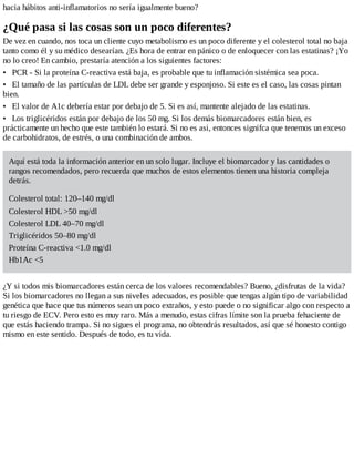 hacia hábitos anti-inflamatorios no sería igualmente bueno?
¿Qué pasa si las cosas son un poco diferentes?
De vez en cuando, nos toca un cliente cuyo metabolismo es un poco diferente y el colesterol total no baja
tanto como él y su médico desearían. ¿Es hora de entrar en pánico o de enloquecer con las estatinas? ¡Yo
no lo creo! En cambio, prestaría atención a los siguientes factores:
• PCR - Si la proteína C-reactiva está baja, es probable que tu inflamación sistémica sea poca.
• El tamaño de las partículas de LDL debe ser grande y esponjoso. Si este es el caso, las cosas pintan
bien.
• El valor de A1c debería estar por debajo de 5. Si es así, mantente alejado de las estatinas.
• Los triglicéridos están por debajo de los 50 mg. Si los demás biomarcadores están bien, es
prácticamente un hecho que este también lo estará. Si no es asi, entonces signifca que tenemos un exceso
de carbohidratos, de estrés, o una combinación de ambos.
Aquí está toda la información anterior en un solo lugar. Incluye el biomarcador y las cantidades o
rangos recomendados, pero recuerda que muchos de estos elementos tienen una historia compleja
detrás.
Colesterol total: 120–140 mg/dl
Colesterol HDL >50 mg/dl
Colesterol LDL 40–70 mg/dl
Triglicéridos 50–80 mg/dl
Proteína C-reactiva <1.0 mg/dl
Hb1Ac <5
¿Y si todos mis biomarcadores están cerca de los valores recomendables? Bueno, ¿disfrutas de la vida?
Si los biomarcadores no llegan a sus niveles adecuados, es posible que tengas algún tipo de variabilidad
genética que hace que tus números sean un poco extraños, y esto puede o no significar algo con respecto a
tu riesgo de ECV. Pero esto es muy raro. Más a menudo, estas cifras límite son la prueba fehaciente de
que estás haciendo trampa. Si no sigues el programa, no obtendrás resultados, así que sé honesto contigo
mismo en este sentido. Después de todo, es tu vida.
 
