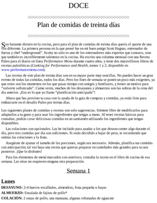 S
DOCE
Plan de comidas de treinta días
oy bastante diestro en la cocina, pero para el plan de comidas de treinta días quería el aporte de una
voz diferente. La primera persona en la que pensé fue en mi buen amigo Scott Hagnas, entrenador de
fuerza y chef “underground”. Scotty no solo es uno de los entrenadores más expertos que conozco, sino
que también es increíblemente talentoso en la cocina. Ha escrito una columna mensual con una Receta
Paleo para el diario en línea Performance Menu durante cuatro años, y tiene dos maravillosos libros de
recetas paleolíticas (Cooking for Performance and Health, tomos 1 y 2, disponible en
www.performancemenu.com).
Las recetas de este plan de treinta días son en su mayor parte muy sencillas. No puedes hacer un gran
evento de todas las comidas, todos los días. Pero los fines de semana se ponen un poco más exigentes, ya
que estos son los momentos en los que pasas tiempo con amigos y familiares, y tienes un motivo para
“volverte sofisticado”. Como verás, muchos de los desayunos y almuerzos son las sobras de la cena del
día anterior. ¡Eso es lo que yo llamo “planificación anticipada”!
Ahora que has provisto tu casa con la ayuda de la guía de compras y comidas, ya estás listo para
embarcarte en el desafío Paleo por treinta días.
Los siguientes planes de comidas y recetas son solo sugerencias. Siéntete libre de modificarlos para
adaptarlos a tu gusto y para usar los ingredientes que tengas a mano. Al tener recetas básicas para
consultar, podrás crear deliciosas comidas en un santiamén utilizando los ingredientes que tengas
disponibles.
Las colaciones son opcionales. Las he incluido para ayudar a los que desean comer algo durante el
día, pero tres comidas por día son suficientes. Si estás decidido a bajar de peso, te recomiendo que
omitas las colaciones y la fruta.
Asegúrate de ajustar el tamaño de las porciones, según sea necesario. Además, planifica tus comidas
con anticipación; tal vez haya una receta que quieras preparar en cantidades más grandes para su uso
posterior. ¡Que lo disfrutes!
Para los elementos de menú marcados con asterisco, consulta la receta en el libro de cocina de esa
semana. Las otras no requieren ninguna otra preparación.
Semana 1
Lunes
DESAYUNO: 2-4 huevos escalfados, almendras, fruta pequeña o bayas
ALMUERZO: Ensalada de fajitas de pollo*
COLACIÓN: 2 onzas de pollo, una manzana, algunas rebanadas de aguacate
 