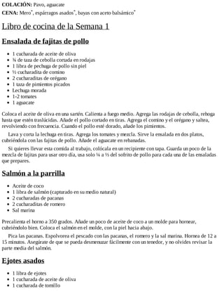 COLACIÓN: Pavo, aguacate
CENA: Mero*, espárragos asados*, bayas con aceto balsámico*
Libro de cocina de la Semana 1
Ensalada de fajitas de pollo
1 cucharada de aceite de oliva
¾ de taza de cebolla cortada en rodajas
1 libra de pechuga de pollo sin piel
½ cucharadita de comino
2 cucharaditas de orégano
1 taza de pimientos picados
Lechuga morada
1-2 tomates
1 aguacate
Coloca el aceite de oliva en una sartén. Calienta a fuego medio. Agrega las rodajas de cebolla, rehoga
hasta que estén traslúcidas. Añade el pollo cortado en tiras. Agrega el comino y el orégano y saltea,
revolviendo con frecuencia. Cuando el pollo esté dorado, añade los pimientos.
Lava y corta la lechuga en tiras. Agrega los tomates y mezcla. Sirve la ensalada en dos platos,
cubriéndola con las fajitas de pollo. Añade el aguacate en rebanadas.
Si quieres llevar esta comida al trabajo, colócala en un recipiente con tapa. Guarda un poco de la
mezcla de fajitas para usar otro día, usa solo ¼ a ⅓ del sofrito de pollo para cada una de las ensaladas
que prepares.
Salmón a la parrilla
Aceite de coco
1 libra de salmón (capturado en su medio natural)
2 cucharadas de pacanas
2 cucharaditas de romero
Sal marina
Precalienta el horno a 350 grados. Añade un poco de aceite de coco a un molde para hornear,
cubriéndolo bien. Coloca el salmón en el molde, con la piel hacia abajo.
Pica las pacanas. Espolvorea el pescado con las pacanas, el romero y la sal marina. Hornea de 12 a
15 minutos. Asegúrate de que se pueda desmenuzar fácilmente con un tenedor, y no olvides revisar la
parte media del salmón.
Ejotes asados
1 libra de ejotes
1 cucharada de aceite de oliva
1 cucharada de tomillo
 
