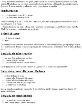 Corta y desecha los extremos de los ejotes. Colócalos en una asadera y añade el aceite de oliva y el
tomillo. Mezcla hasta que los ejotes queden cubiertos, luego hornea a 350 grados durante 20 minutos.
Revísalos de vez en cuando, revolviendo varias veces durante la cocción.
Hamburguesas
1 libra de carne picada de res o pavo
1 cucharadita de aceite de oliva
Forma 4 hamburguesas con la carne. Para simplificar, no vamos a agregar huevos ni especias, pero tú
puedes hacerlo si lo deseas.
Añade el aceite a una sartén a fuego medio y calienta las hamburguesas, dándolas vuelta a menudo.
Añade los vegetales y condimentos que prefieras.
Brócoli al vapor
1-2 libras de brócoli
Agua
Corta el brócoli en ramilletes individuales. Colócalos en la cesta de la vaporera, y luego agrega el agua
en la parte inferior. Tapa y cocina a fuego medio-alto hasta que estén tiernos (de 8 a 10 minutos). Retira y
sirve.
Ensalada de atún y repollo
3-4 tazas de repollo cortado en tiras
1 lata de atún (6,5 onzas)
1 cucharada de aceite de sésamo tostado
Corta el repollo en tiras y colócalo en un bol. Cúbrelo con el atún y rocía con el aceite.
Lomo de cerdo en olla de cocción lenta
3 libras de lomo de cerdo
1 lata de salsa de tomates (12 onzas)
2 tazas o más de calabacín en rodajas
4 tazas de ramilletes de coliflor picados
1-2 cucharadas de albahaca
Coloca todos los ingredientes en una olla de cocción lenta grande. Cocina a fuego lento durante 6-7
horas, y a disfrutar.
Ensalada de carne salteada
2 cucharaditas de aceite de oliva
¾ de taza de cebolla cortada en rodajas
 