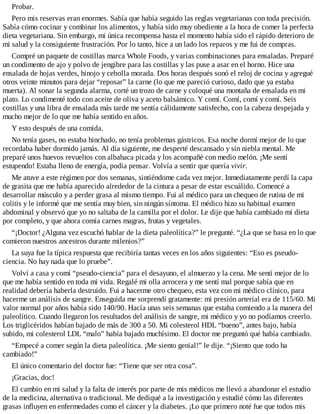 Probar.
Pero mis reservas eran enormes. Sabía que había seguido las reglas vegetarianas con toda precisión.
Sabía cómo cocinar y combinar los alimentos, y había sido muy obediente a la hora de comer la perfecta
dieta vegetariana. Sin embargo, mi única recompensa hasta el momento había sido el rápido deterioro de
mi salud y la consiguiente frustración. Por lo tanto, hice a un lado los reparos y me fui de compras.
Compré un paquete de costillas marca Whole Foods, y varias combinaciones para ensaladas. Preparé
un condimento de ajo y polvo de jengibre para las costillas y las puse a asar en el horno. Hice una
ensalada de hojas verdes, hinojo y cebolla morada. Dos horas después sonó el reloj de cocina y agregué
otros veinte minutos para dejar “reposar” la carne (lo que me pareció curioso, dado que ya estaba
muerta). Al sonar la segunda alarma, corté un trozo de carne y coloqué una montaña de ensalada en mi
plato. Lo condimenté todo con aceite de oliva y aceto balsámico. Y comí. Comí, comí y comí. Seis
costillas y una libra de ensalada más tarde me sentía cálidamente satisfecho, con la cabeza despejada y
mucho mejor de lo que me había sentido en años.
Y esto después de una comida.
No tenía gases, no estaba hinchado, no tenía problemas gástricos. Esa noche dormí mejor de lo que
recordaba haber dormido jamás. Al día siguiente, me desperté descansado y sin niebla mental. Me
preparé unos huevos revueltos con albahaca picada y los acompañé con medio melón. ¡Me sentí
estupendo! Estaba lleno de energía, podía pensar. Volvía a sentir que quería vivir.
Me atuve a este régimen por dos semanas, sintiéndome cada vez mejor. Inmediatamente perdí la capa
de grasita que me había aparecido alrededor de la cintura a pesar de estar escuálido. Comencé a
desarrollar músculo y a perder grasa al mismo tiempo. Fui al médico para un chequeo de rutina de mi
colitis y le informé que me sentía muy bien, sin ningún síntoma. El médico hizo su habitual examen
abdominal y observó que yo no saltaba de la camilla por el dolor. Le dije que había cambiado mi dieta
por completo, y que ahora comía carnes magras, frutas y vegetales.
“¡Doctor! ¿Alguna vez escuchó hablar de la dieta paleolítica?” le pregunté. “¿La que se basa en lo que
comieron nuestros ancestros durante milenios?”
La suya fue la típica respuesta que recibiría tantas veces en los años siguientes: “Eso es pseudo-
ciencia. No hay nada que lo pruebe”.
Volví a casa y comí “pseudo-ciencia” para el desayuno, el almuerzo y la cena. Me sentí mejor de lo
que me había sentido en toda mi vida. Regalé mi olla arrocera y me sentí mal porque sabía que en
realidad debería haberla destruido. Fui a hacerme otro chequeo, esta vez con mi médico clínico, para
hacerme un análisis de sangre. Enseguida me sorprendí gratamente: mi presión arterial era de 115/60. Mi
valor normal por años había sido 140/90. Hacía unas seis semanas que estaba comiendo a la manera del
paleolítico. Cuando llegaron los resultados del análisis de sangre, mi médico y yo no podíamos creerlo.
Los triglicéridos habían bajado de más de 300 a 50. Mi colesterol HDL “bueno”, antes bajo, había
subido, mi colesterol LDL “malo” había bajado muchísimo. El doctor me preguntó qué había cambiado.
“Empecé a comer según la dieta paleolítica. ¡Me siento genial!” le dije. “¡Siento que todo ha
cambiado!”
El único comentario del doctor fue: “Tiene que ser otra cosa”.
¡Gracias, doc!
El cambio en mi salud y la falta de interés por parte de mis médicos me llevó a abandonar el estudio
de la medicina, alternativa o tradicional. Me dediqué a la investigación y estudié cómo las diferentes
grasas influyen en enfermedades como el cáncer y la diabetes. ¡Lo que primero noté fue que todos mis
 