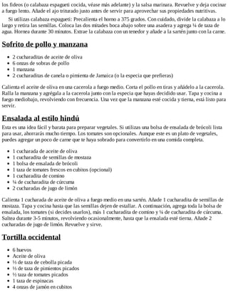 los fideos (o calabaza espagueti cocida, véase más adelante) y la salsa marinara. Revuelve y deja cocinar
a fuego lento. Añade el ajo triturado justo antes de servir para aprovechar sus propiedades nutritivas.
Si utilizas calabaza espagueti: Precalienta el horno a 375 grados. Con cuidado, divide la calabaza a lo
largo y retira las semillas. Coloca las dos mitades boca abajo sobre una asadera y agrega ¼ de taza de
agua. Hornea durante 30 minutos. Extrae la calabaza con un tenedor y añade a la sartén junto con la carne.
Sofrito de pollo y manzana
2 cucharaditas de aceite de oliva
6 onzas de sobras de pollo
1 manzana
2 cucharaditas de canela o pimienta de Jamaica (o la especia que prefieras)
Calienta el aceite de oliva en una cacerola a fuego medio. Corta el pollo en tiras y añádelo a la cacerola.
Ralla la manzana y agrégala a la cacerola junto con la especia que hayas decidido usar. Tapa y cocina a
fuego mediobajo, revolviendo con frecuencia. Una vez que la manzana esté cocida y tierna, está listo para
servir.
Ensalada al estilo hindú
Esta es una idea fácil y barata para preparar vegetales. Si utilizas una bolsa de ensalada de brócoli lista
para usar, ahorrarás mucho tiempo. Los tomates son opcionales. Aunque este es un plato de vegetales,
puedes agregar un poco de carne que te haya sobrado para convertirlo en una comida completa.
1 cucharada de aceite de oliva
1 cucharadita de semillas de mostaza
1 bolsa de ensalada de brócoli
1 taza de tomates frescos en cubitos (opcional)
1 cucharadita de comino
¼ de cucharadita de cúrcuma
2 cucharadas de jugo de limón
Calienta 1 cucharada de aceite de oliva a fuego medio en una sartén. Añade 1 cucharadita de semillas de
mostaza. Tapa y cocina hasta que las semillas dejen de estallar. A continuación, agrega toda la bolsa de
ensalada, los tomates (si decides usarlos), más 1 cucharadita de comino y ¼ de cucharadita de cúrcuma.
Saltea durante 3-5 minutos, revolviendo ocasionalmente, hasta que la ensalada esté tierna. Añade 2
cucharadas de jugo de limón. Revuelve y sirve.
Tortilla occidental
6 huevos
Aceite de oliva
⅓ de taza de cebolla picada
⅓ de taza de pimientos picados
½ taza de tomates picados
1 taza de espinacas
4 onzas de jamón en cubitos
 