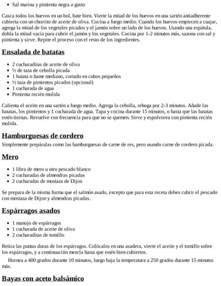 Sal marina y pimienta negra a gusto
Casca todos los huevos en un bol, bate bien. Vierte la mitad de los huevos en una sartén antiadherente
cubierta con un chorrito de aceite de oliva. Cocina a fuego medio. Cuando los huevos empiecen a cuajar,
agrega la mitad de los vegetales picados y el jamón sobre un lado de los huevos. Usando una espátula,
dobla la mitad vacía para cubrir el jamón y los vegetales. Cocina por 1-2 minutos más, sazona con sal y
pimienta y sirve. Repite el proceso con el resto de los ingredientes.
Ensalada de batatas
2 cucharaditas de aceite de oliva
½ de taza de cebolla picada
1 batata o ñame mediano, cortado en cubos pequeños
½ taza de pimientos picados (opcional)
1 cucharada de agua
Pimienta recién molida
Calienta el aceite en una sartén a fuego medio. Agrega la cebolla, rehoga por 2-3 minutos. Añade las
batatas, los pimientos y 1 cucharada de agua. Tapa y cocina durante 15 minutos, o hasta que las batatas
estén tiernas. Revuelve con frecuencia para que no se quemen. Sirve y espolvorea con pimienta recién
molida.
Hamburguesas de cordero
Simplemente prepáralas como las hamburguesas de carne de res, pero usando carne de cordero picada.
Mero
1 libra de mero u otro pescado blanco
2 cucharadas de almendras picadas
2 cucharadas de mostaza de Dijon
Se prepara de la misma forma que el salmón asado, excepto que para esta receta debes cubrir el pescado
con mostaza de Dijon y almendras picadas.
Espárragos asados
1 manojo de espárragos
1 cucharada de aceite de oliva
2 cucharaditas de tomillo
Retira las puntas duras de los espárragos. Colócalos en una asadera, vierte el aceite y el tomillo sobre
los espárragos, y a continuación mezcla hasta que estén bien cubiertos.
Hornea a 400 grados durante 10 minutos, luego baja la temperatura a 250 grados durante 15 minutos
más.
Bayas con aceto balsámico
 