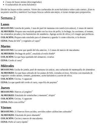 2 tazas de bayas mixtas (descongeladas)
4 cucharaditas de aceto balsámico
Divide las bayas en dos cuencos. Vierte dos cucharadas de aceto balsámico sobre cada cuenco. ¡Este es
un postre sencillo y nutritivo! Las bayas frescas sabrán aún mejor, si tienes tiempo para prepararlas.
Semana 2
Lunes
DESAYUNO: Loncha de jamón, 1 taza de puré de manzana con canela (sin azúcar), 1 onzas de nueces
ALMUERZO: Prepara una ensalada grande con las tiras de pollo, la lechuga, las aceitunas, el tomate,
las almendras picadas y los bastoncitos de zanahoria. Agrega aceite de oliva y el vinagre que prefieras.
COLACIÓN: Prepara más ensalada para el almuerzo y guarda ⅓ como colación, si lo deseas
CENA: Punta de bife* y vegetales al vapor*
Martes
DESAYUNO: La carne que quedó del día anterior, 1-2 onzas de nueces de macadamia
ALMUERZO: Pechuga de pollo*, ensalada al estilo hindú*
COLACIÓN: Lo que haya quedado del almuerzo, ciruelas
CENA: Cerdo al curry*
Miércoles
DESAYUNO: Locha de jamón, puré de manzana sin azúcar, una cucharada de mantequilla de almendras
ALMUERZO: Lo que haya sobrado de las puntas de bife, cortadas en tiras. Sírvelas con ensalada de
vegetales verdes mixtos, tomates, pimientos, aceto balsámico y aceite de oliva.
COLACIÓN: Cecina, ½ aguacate
CENA: Lo que quedó del cerdo al curry, sopa fría de pepinos*
Jueves
DESAYUNO: Huevos al jengibre*
ALMUERZO: Ensalada de remolachas y manzana*, tilapia*
COLACIÓN: Cecina, ½ aguacate
CENA: Pollo con coliflor*
Viernes
DESAYUNO: 2-3 huevos bien cocidos, servidos sobre calabacines salteados*
ALMUERZO: Ensalada de pavo ahumado*
COLACIÓN: Cecina y nueces de macadamia
CENA: Pollo al curry rápido*
 