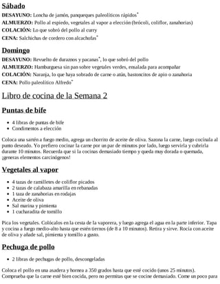 Sábado
DESAYUNO: Loncha de jamón, panqueques paleolíticos rápidos*
ALMUERZO: Pollo al espiedo, vegetales al vapor a elección (brócoli, coliflor, zanahorias)
COLACIÓN: Lo que sobró del pollo al curry
CENA: Salchichas de cordero con alcachofas*
Domingo
DESAYUNO: Revuelto de duraznos y pacanas*, lo que sobró del pollo
ALMUERZO: Hamburguesa sin pan sobre vegetales verdes, ensalada para acompañar
COLACIÓN: Naranja, lo que haya sobrado de carne o atún, bastoncitos de apio o zanahoria
CENA: Pollo paleolítico Alfredo*
Libro de cocina de la Semana 2
Puntas de bife
4 libras de puntas de bife
Condimentos a elección
Coloca una sartén a fuego medio, agrega un chorrito de aceite de oliva. Sazona la carne, luego cocínala al
punto deseado. Yo prefiero cocinar la carne por un par de minutos por lado, luego servirla y cubrirla
durante 10 minutos. Recuerda que si la cocinas demasiado tiempo y queda muy dorada o quemada,
¡generas elementos carcinógenos!
Vegetales al vapor
4 tazas de ramilletes de coliflor picados
2 tazas de calabaza amarilla en rebanadas
1 taza de zanahorias en rodajas
Aceite de oliva
Sal marina y pimienta
1 cucharadita de tomillo
Pica los vegetales. Colócalos en la cesta de la vaporera, y luego agrega el agua en la parte inferior. Tapa
y cocina a fuego medio-alto hasta que estén tiernos (de 8 a 10 minutos). Retira y sirve. Rocía con aceite
de oliva y añade sal, pimienta y tomillo a gusto.
Pechuga de pollo
2 libras de pechugas de pollo, descongeladas
Coloca el pollo en una asadera y hornea a 350 grados hasta que esté cocido (unos 25 minutos).
Comprueba que la carne esté bien cocida, pero no permitas que se cocine demasiado. Come un poco para
 