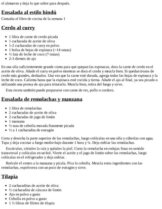 el almuerzo y deja lo que sobre para después.
Ensalada al estilo hindú
Consulta el libro de cocina de la semana 1
Cerdo al curry
1 libra de carne de cerdo picada
1 cucharada de aceite de oliva
1-2 cucharadas de curry en polvo
1 bolsa de hojas de espinaca (~14 onzas)
½ lata de leche de coco (7 onzas)
2-3 dientes de ajo
En una olla suficientemente grande como para que quepan las espinacas, dora la carne de cerdo en el
aceite de oliva. Añade el curry en polvo mientras se dora el cerdo y mezcla bien. Si quedan trozos de
cerdo más grandes, deshazlos. Una vez que la carne esté dorada, agrega todas las hojas de espinaca y la
leche de coco. Calienta hasta que la espinaca esté cocida y tierna. Añade el ajo al final, ya sea picado o
utilizando una prensa de ajo para triturarlo. Mezcla bien, retira del fuego y sirve.
Esta receta también puede prepararse con carne de res, pollo o cordero.
Ensalada de remolachas y manzana
1 libra de remolachas
2 cucharadas de aceite de oliva
2 cucharadas de jugo de limón
1 manzana
½ taza de cebolla morada finamente picada
½ a 1 cucharadita de estragón
Corta y desecha la parte superior de las remolachas, luego colócalas en una olla y cúbrelas con agua.
Tapa y deja cocinar a fuego medio-bajo durante 1 hora y ¼. Deja enfriar las remolachas.
Escúrralas, córtales la raíz y quítales la piel. Corta la remolacha en rodajas finas en sentido
transversal y colócalas en un bol. Vierte el aceite y el jugo de limón sobre las remolachas, luego
colócalas en el refrigerador y deja enfriar.
Retírale el centro a la manzana y pícala. Pica la cebolla. Mezcla estos ingredientes con las
remolachas, espolvorea con un poco de estragón y sirve.
Tilapia
2 cucharaditas de aceite de oliva
½ cucharadita de cáscara de limón
Ajo en polvo a gusto
Cebolla en polvo a gusto
1 ½ libras de filetes de tilapia
 