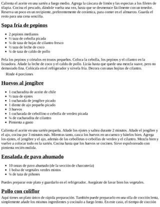 Calienta el aceite en una sartén a fuego medio. Agrega la cáscara de limón y las especias a los filetes de
tilapia. Cocina el pescado, dándole vuelta una vez, hasta que se desmenuce fácilmente con un tenedor.
Reserva un poco en un recipiente, preferentemente de cerámica, para comer en el almuerzo. Guarda el
resto para una cena sencilla.
Sopa fría de pepinos
2 pepinos medianos
½ taza de cebolla picada
¼ de taza de hojas de cilantro fresco
½ taza de leche de coco
¼ de taza de caldo de pollo
Pela los pepinos y córtalos en trozos pequeños. Coloca la cebolla, los pepinos y el cilantro en la
licuadora. Añade la leche de coco y el caldo de pollo. Licúa hasta que quede una mezcla suave, pero no
demasiado fina. Colócala en el refrigerador y sírvela fría. Decora con unas hojitas de cilantro.
Rinde 4 porciones
Huevos al jengibre
1 cucharadita de aceite de chile
½ taza de ejotes
1 cucharada de jengibre picado
1 diente de ajo pequeño picado
3 huevos
1 cucharada de cebollino o cebolla de verdeo picada
¼ de cucharadita de cilantro
Pimienta a gusto
Calienta el aceite en una sartén pequeña. Añade los ejotes y saltea durante 2 minutos. Añade el jengibre y
el ajo, cocina por 3 minutos más. Mientras tanto, casca los huevos en un cuenco y bátelos bien. Agrega
los ejotes, el jengibre y el ajo, además de las cebolletas o cebollas de verdeo y el cilantro. Mezcla bien y
vuelve a colocar todo en la sartén. Cocina hasta que los huevos se cocinen. Sirve espolvoreado con
pimienta recién molida.
Ensalada de pavo ahumado
10 onzas de pavo ahumado (de la sección de charcutería)
1 bolsa de vegetales verdes mixtos
¼ de taza de piñones
Puedes preparar este plato y guardarlo en el refrigerador. Asegúrate de lavar bien los vegetales.
Pollo con coliflor
Aquí tienes un plato único de rápida preparación. También puede prepararlo en una olla de cocción lenta,
simplemente añade los mismos ingredientes y cocínalo a fuego lento. En este caso, el tiempo de cocción
 