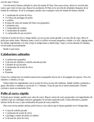 será de unas 5 horas.
Con frecuencia hemos alabado la salsa de tomate El Pato. Para esta receta, utilizo la versión más
suave, que viene en lata roja. Busca los productos El Pato en la sección de alimentos hispanos de tu
tienda de confianza. Si no la consigues, puedes usar cualquier salsa de tomate de buena calidad.
1 cucharada de aceite de oliva
1½ libras de pechugas de pollo
1 coliflor
8 onzas de salsa de tomate (El Pato con jalapeños)
1 pimiento rojo
1 cucharadita de comino
1 cucharadita de tomillo
½ cucharadita de ajo en polvo
Calienta el aceite de oliva a fuego medio, ya sea en una sartén grande o en una olla de sopa. Dora el
pollo por todos lados. Mientras tanto, corta la coliflor en trozos pequeños y añade a la olla. Agrega todos
los demás ingredientes a la olla y baja la temperatura a media-baja. Tapa y cocina durante 45 minutos,
revolviendo ocasionalmente.
Rinde 5 porciones
Calabacines salteados
2 calabacines pequeños
¼ de taza de chalotes o cebolla morada picada
2 dientes de ajo picados
2 cucharadas de aceite de oliva
Eneldo
Pimienta
Cortar los calabacines en sentido transversal en pequeños discos de ¼ de pulgada de espesor. Pica los
chalotes o cebolla y el ajo.
Saltea todos los ingredientes con el aceite de oliva en una olla mediana. Añade eneldo y pimienta a
gusto. Revuelve a menudo y cocina de 5 a 7 minutos. Trata de que no se tueste demasiado. Cómelo
caliente o úsalo en ensaladas frías.
Pollo al curry rápido
Si tienes poco tiempo, puedes usar salsa de curry. Buscar salsas de curry preparadas con ingredientes de
calidad y que no contengan azúcares agregados en un buen supermercado. Como alternativa, puedes
utilizar leche de coco y una cucharadita de pasta de curry amarillo.
Para esta receta puedes utilizar pollo fresco o las sobras que te hayan quedado en el refrigerador.
½ taza de cebolla picada
1 cucharada de aceite de oliva
1 pechuga o muslo de pollo en cubitos
¼ de taza de salsa de curry
 
