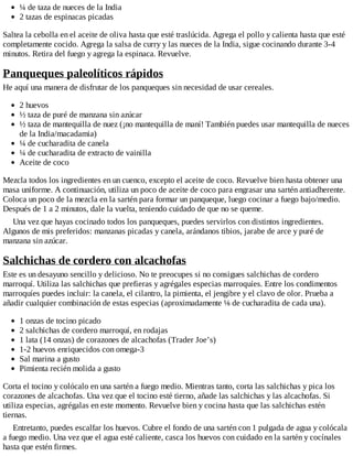 ¼ de taza de nueces de la India
2 tazas de espinacas picadas
Saltea la cebolla en el aceite de oliva hasta que esté traslúcida. Agrega el pollo y calienta hasta que esté
completamente cocido. Agrega la salsa de curry y las nueces de la India, sigue cocinando durante 3-4
minutos. Retira del fuego y agrega la espinaca. Revuelve.
Panqueques paleolíticos rápidos
He aquí una manera de disfrutar de los panqueques sin necesidad de usar cereales.
2 huevos
½ taza de puré de manzana sin azúcar
½ taza de mantequilla de nuez (¡no mantequilla de maní! También puedes usar mantequilla de nueces
de la India/macadamia)
¼ de cucharadita de canela
¼ de cucharadita de extracto de vainilla
Aceite de coco
Mezcla todos los ingredientes en un cuenco, excepto el aceite de coco. Revuelve bien hasta obtener una
masa uniforme. A continuación, utiliza un poco de aceite de coco para engrasar una sartén antiadherente.
Coloca un poco de la mezcla en la sartén para formar un panqueque, luego cocinar a fuego bajo/medio.
Después de 1 a 2 minutos, dale la vuelta, teniendo cuidado de que no se queme.
Una vez que hayas cocinado todos los panqueques, puedes servirlos con distintos ingredientes.
Algunos de mis preferidos: manzanas picadas y canela, arándanos tibios, jarabe de arce y puré de
manzana sin azúcar.
Salchichas de cordero con alcachofas
Este es un desayuno sencillo y delicioso. No te preocupes si no consigues salchichas de cordero
marroquí. Utiliza las salchichas que prefieras y agrégales especias marroquíes. Entre los condimentos
marroquíes puedes incluir: la canela, el cilantro, la pimienta, el jengibre y el clavo de olor. Prueba a
añadir cualquier combinación de estas especias (aproximadamente ⅛ de cucharadita de cada una).
1 onzas de tocino picado
2 salchichas de cordero marroquí, en rodajas
1 lata (14 onzas) de corazones de alcachofas (Trader Joe’s)
1-2 huevos enriquecidos con omega-3
Sal marina a gusto
Pimienta recién molida a gusto
Corta el tocino y colócalo en una sartén a fuego medio. Mientras tanto, corta las salchichas y pica los
corazones de alcachofas. Una vez que el tocino esté tierno, añade las salchichas y las alcachofas. Si
utiliza especias, agrégalas en este momento. Revuelve bien y cocina hasta que las salchichas estén
tiernas.
Entretanto, puedes escalfar los huevos. Cubre el fondo de una sartén con 1 pulgada de agua y colócala
a fuego medio. Una vez que el agua esté caliente, casca los huevos con cuidado en la sartén y cocínales
hasta que estén firmes.
 