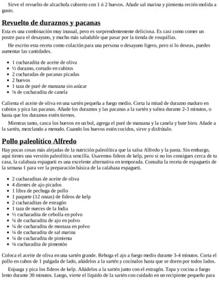 Sirve el revuelto de alcachofa cubierto con 1 ó 2 huevos. Añade sal marina y pimienta recién molida a
gusto.
Revuelto de duraznos y pacanas
Esta es una combinación muy inusual, pero es sorprendentemente deliciosa. Es casi como comer un
postre para el desayuno, y mucho más saludable que pasar por la tienda de rosquillas.
He escrito esta receta como colación para una persona o desayuno ligero, pero si lo deseas, puedes
aumentar las cantidades.
1 cucharadita de aceite de oliva
½ durazno, cortado en cubitos
2 cucharadas de pacanas picadas
2 huevos
1 taza de puré de manzana sin azúcar
⅛ de cucharadita de canela
Calienta el aceite de oliva en una sartén pequeña a fuego medio. Corta la mitad de durazno maduro en
cubitos y pica las pacanas. Añade los duraznos y las pacanas a la sartén y saltea durante 2-3 minutos, o
hasta que los duraznos estén tiernos.
Mientras tanto, casca los huevos en un bol, agrega el puré de manzana y la canela y bate bien. Añade a
la sartén, mezclando a menudo. Cuando los huevos estén cocidos, sirve y disfrútalo.
Pollo paleolítico Alfredo
Hay pocas cosas más alejadas de la nutrición paleolítica que la salsa Alfredo y la pasta. Sin embargo,
aquí tienes una versión paleolítica sencilla. Usaremos fideos de kelp, pero si no los consigues cerca de tu
casa, la calabaza espagueti es una excelente alternativa en temporada. Consulta la receta de espaguetis de
la semana 1 para ver la preparación básica de la calabaza espagueti.
2 cucharaditas de aceite de oliva
4 dientes de ajo picados
1 libra de pechuga de pollo
1 paquete (12 onzas) de fideos de kelp
2 cucharaditas de estragón
1 taza de nueces de la India
½ cucharadita de cebolla en polvo
¼ de cucharadita de ajo en polvo
¼ de cucharadita de mostaza en polvo
¼ de cucharadita de sal marina
¼ de cucharadita de pimienta
⅛ cucharadita de pimentón
Coloca el aceite de oliva en una sartén grande. Rehoga el ajo a fuego medio durante 3-4 minutos. Corta el
pollo en cubos de 1 pulgada de lado, añádelos a la sartén y cocínalos hasta que se doren por todos lados.
Enjuaga y pica los fideos de kelp. Añádelos a la sartén junto con el estragón. Tapa y cocina a fuego
lento durante 30 minutos. Luego, vierte el líquido de la sartén con cuidado en un recipiente pequeño para
 