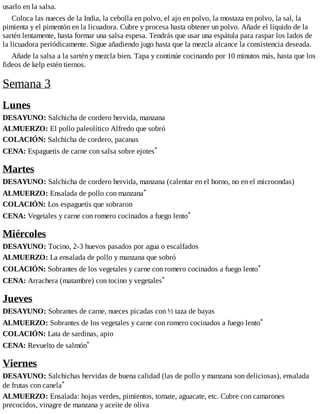 usarlo en la salsa.
Coloca las nueces de la India, la cebolla en polvo, el ajo en polvo, la mostaza en polvo, la sal, la
pimienta y el pimentón en la licuadora. Cubre y procesa hasta obtener un polvo. Añade el líquido de la
sartén lentamente, hasta formar una salsa espesa. Tendrás que usar una espátula para raspar los lados de
la licuadora periódicamente. Sigue añadiendo jugo hasta que la mezcla alcance la consistencia deseada.
Añade la salsa a la sartén y mezcla bien. Tapa y continúe cocinando por 10 minutos más, hasta que los
fideos de kelp estén tiernos.
Semana 3
Lunes
DESAYUNO: Salchicha de cordero hervida, manzana
ALMUERZO: El pollo paleolítico Alfredo que sobró
COLACIÓN: Salchicha de cordero, pacanas
CENA: Espaguetis de carne con salsa sobre ejotes*
Martes
DESAYUNO: Salchicha de cordero hervida, manzana (calentar en el horno, no en el microondas)
ALMUERZO: Ensalada de pollo con manzana*
COLACIÓN: Los espaguetis que sobraron
CENA: Vegetales y carne con romero cocinados a fuego lento*
Miércoles
DESAYUNO: Tocino, 2-3 huevos pasados por agua o escalfados
ALMUERZO: La ensalada de pollo y manzana que sobró
COLACIÓN: Sobrantes de los vegetales y carne con romero cocinados a fuego lento*
CENA: Arrachera (matambre) con tocino y vegetales*
Jueves
DESAYUNO: Sobrantes de carne, nueces picadas con ½ taza de bayas
ALMUERZO: Sobrantes de los vegetales y carne con romero cocinados a fuego lento*
COLACIÓN: Lata de sardinas, apio
CENA: Revuelto de salmón*
Viernes
DESAYUNO: Salchichas hervidas de buena calidad (las de pollo y manzana son deliciosas), ensalada
de frutas con canela*
ALMUERZO: Ensalada: hojas verdes, pimientos, tomate, aguacate, etc. Cubre con camarones
precocidos, vinagre de manzana y aceite de oliva
 