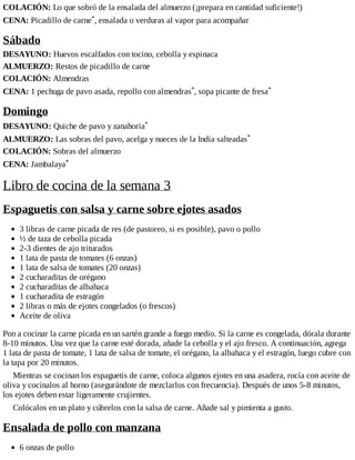 COLACIÓN: Lo que sobró de la ensalada del almuerzo (¡prepara en cantidad suficiente!)
CENA: Picadillo de carne*, ensalada o verduras al vapor para acompañar
Sábado
DESAYUNO: Huevos escalfados con tocino, cebolla y espinaca
ALMUERZO: Restos de picadillo de carne
COLACIÓN: Almendras
CENA: 1 pechuga de pavo asada, repollo con almendras*, sopa picante de fresa*
Domingo
DESAYUNO: Quiche de pavo y zanahoria*
ALMUERZO: Las sobras del pavo, acelga y nueces de la India salteadas*
COLACIÓN: Sobras del almuerzo
CENA: Jambalaya*
Libro de cocina de la semana 3
Espaguetis con salsa y carne sobre ejotes asados
3 libras de carne picada de res (de pastoreo, si es posible), pavo o pollo
½ de taza de cebolla picada
2-3 dientes de ajo triturados
1 lata de pasta de tomates (6 onzas)
1 lata de salsa de tomates (20 onzas)
2 cucharaditas de orégano
2 cucharaditas de albahaca
1 cucharadita de estragón
2 libras o más de ejotes congelados (o frescos)
Aceite de oliva
Pon a cocinar la carne picada en un sartén grande a fuego medio. Si la carne es congelada, dórala durante
8-10 minutos. Una vez que la carne esté dorada, añade la cebolla y el ajo fresco. A continuación, agrega
1 lata de pasta de tomate, 1 lata de salsa de tomate, el orégano, la albahaca y el estragón, luego cubre con
la tapa por 20 minutos.
Mientras se cocinan los espaguetis de carne, coloca algunos ejotes en una asadera, rocía con aceite de
oliva y cocínalos al horno (asegurándote de mezclarlos con frecuencia). Después de unos 5-8 minutos,
los ejotes deben estar ligeramente crujientes.
Colócalos en un plato y cúbrelos con la salsa de carne. Añade sal y pimienta a gusto.
Ensalada de pollo con manzana
6 onzas de pollo
 