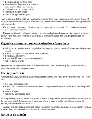 1 cucharadita de aceite de oliva
½ cucharadita de pimienta de Jamaica
⅛ de cucharadita de clavo de olor
6 tazas de repollo cortado en tiras
½ manzana Granny Smith
Sal marina y pimienta a gusto
Corta el pollo en dados. Calienta 1 cucharada de aceite de oliva en una sartén a fuego medio. Añade el
pollo, la pimienta de Jamaica y los clavos de olor. Saltea, revolviendo frecuentemente, hasta que el pollo
esté bien cocido.
Corta el repollo en tiras y colócalo en un cuenco para ensaladas grande. Corta media manzana en
rebanadas muy finas y reserva.
Una vez que el pollo esté cocido, añade el repollo y cúbrelo con la manzana. Agrega sal y pimienta a
gusto, y luego rocía con aceite de oliva. Utiliza la cantidad de aceite de oliva apropiada según tus
necesidades.
Vegetales y carne con romero cocinados a fuego lento
3-5 libras de cualquier carne, congelada o descongelada, picada o entera (no uses pescado para esta
receta).
1 bolsa de vegetales congelados o frescos picados.
1 cucharada de romero
1 taza de caldo (de pollo, carne o vegetales)
Sal y pimienta a gusto
Agrega todos los ingredientes a una olla de cocción lenta, ponla al mínimo y deja cocinar durante 6-8
horas o hasta que esté listo para comer.
Tocino y verduras
Puedes utilizar vegetales frescos o, si quieres ahorrar tiempo, una bolsa de “Southern Greens” de Trader
Joe’s.
4-6 onzas de tocino picado
1 bolsa de 12-16 onzas de “Southern Greens”, o un paquete de repollo verde, hojas de nabo y/o col
rizada
½ taza de agua
Sal marina y pimienta a gusto
Pica la panceta y colócala en una olla grande. Calienta a fuego medio, revolviendo el tocino hasta que se
dore un poco. Añade las verduras y el agua, tapa y baja el fuego a medio-bajo. Cocina durante 30
minutos, revolviendo ocasionalmente.
Algunas opciones para condimentar: añade ajo, ají molido, incluso jalapeños picados mientras se dora
el tocino. Otra opción es cocinarlo en una olla de cocción lenta.
Revuelto de salmón
 