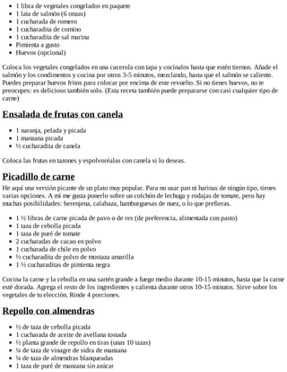 1 libra de vegetales congelados en paquete
1 lata de salmón (6 onzas)
1 cucharada de romero
1 cucharadita de comino
1 cucharadita de sal marina
Pimienta a gusto
Huevos (opcional)
Coloca los vegetales congelados en una cacerola con tapa y cocínalos hasta que estén tiernos. Añade el
salmón y los condimentos y cocina por otros 3-5 minutos, mezclando, hasta que el salmón se caliente.
Puedes preparar huevos fritos para colocar por encima de este revuelto. Si no tienes huevos, no te
preocupes: es delicioso también solo. (Esta receta también puede prepararse con casi cualquier tipo de
carne)
Ensalada de frutas con canela
1 naranja, pelada y picada
1 manzana picada
½ cucharadita de canela
Coloca las frutas en tazones y espolvoréalas con canela si lo deseas.
Picadillo de carne
He aquí una versión picante de un plato muy popular. Para no usar pan ni harinas de ningún tipo, tienes
varias opciones. A mí me gusta ponerlo sobre un colchón de lechuga y rodajas de tomate, pero hay
muchas posibilidades: berenjena, calabaza, hamburguesas de nuez, o lo que prefieras.
1 ½ libras de carne picada de pavo o de res (de preferencia, alimentada con pasto)
1 taza de cebolla picada
1 taza de puré de tomate
2 cucharadas de cacao en polvo
1 cucharada de chile en polvo
½ cucharadita de polvo de mostaza amarilla
1 ½ cucharaditas de pimienta negra
Cocina la carne y la cebolla en una sartén grande a fuego medio durante 10-15 minutos, hasta que la carne
esté dorada. Agrega el resto de los ingredientes y calienta durante otros 10-15 minutos. Sirve sobre los
vegetales de tu elección. Rinde 4 porciones.
Repollo con almendras
½ de taza de cebolla picada
1 cucharada de aceite de avellana tostada
½ planta grande de repollo en tiras (unas 10 tazas)
¼ de taza de vinagre de sidra de manzana
¼ de taza de almendras blanqueadas
1 taza de puré de manzana sin azúcar
 