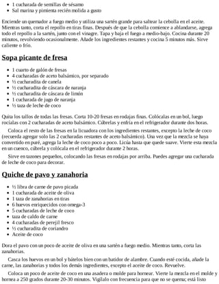 1 cucharada de semillas de sésamo
Sal marina y pimienta recién molida a gusto
Enciende un quemador a fuego medio y utiliza una sartén grande para saltear la cebolla en el aceite.
Mientras tanto, corta el repollo en tiras finas. Después de que la cebolla comience a ablandarse, agrega
todo el repollo a la sartén, junto con el vinagre. Tapa y baja el fuego a medio-bajo. Cocina durante 20
minutos, revolviendo ocasionalmente. Añade los ingredientes restantes y cocina 5 minutos más. Sirve
caliente o frío.
Sopa picante de fresa
1 cuarto de galón de fresas
4 cucharadas de aceto balsámico, por separado
½ cucharadita de canela
½ cucharadita de cáscara de naranja
½ cucharadita de cáscara de limón
1 cucharada de jugo de naranja
½ taza de leche de coco
Quita los tallos de todas las fresas. Corta 10-20 fresas en rodajas finas. Colócalas en un bol, luego
rocíalas con 2 cucharadas de aceto balsámico. Cúbrelas y enfría en el refrigerador durante dos horas.
Coloca el resto de las fresas en la licuadora con los ingredientes restantes, excepto la leche de coco
(recuerda agregar solo las 2 cucharadas restantes de aceto balsámico). Una vez que la mezcla se haya
convertido en puré, agrega la leche de coco poco a poco. Licúa hasta que quede suave. Vierte esta mezcla
en un cuenco, cúbrela y colócala en el refrigerador durante 2 horas.
Sirve en tazones pequeños, colocando las fresas en rodajas por arriba. Puedes agregar una cucharada
de leche de coco para decorar.
Quiche de pavo y zanahoria
½ libra de carne de pavo picada
1 cucharada de aceite de oliva
1 taza de zanahorias en tiras
6 huevos enriquecidos con omega-3
5 cucharadas de leche de coco
taza de caldo de carne
4 cucharadas de perejil fresco
½ cucharadita de coriandro
Aceite de coco
Dora el pavo con un poco de aceite de oliva en una sartén a fuego medio. Mientras tanto, corta las
zanahorias.
Casca los huevos en un bol y bátelos bien con un batidor de alambre. Cuando esté cocida, añade la
carne, las zanahorias y todos los demás ingredientes, excepto el aceite de coco. Revuelve.
Coloca un poco de aceite de coco en una asadera o molde para hornear. Vierte la mezcla en el molde y
hornea a 250 grados durante 20-30 minutos. Vigílalo con frecuencia para que no se quema; está listo
 