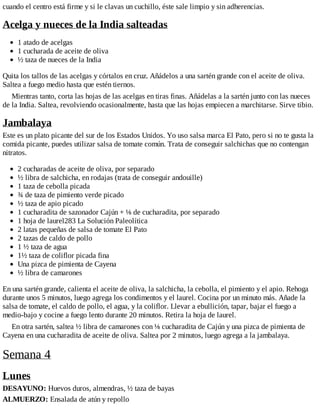 cuando el centro está firme y si le clavas un cuchillo, éste sale limpio y sin adherencias.
Acelga y nueces de la India salteadas
1 atado de acelgas
1 cucharada de aceite de oliva
½ taza de nueces de la India
Quita los tallos de las acelgas y córtalos en cruz. Añádelos a una sartén grande con el aceite de oliva.
Saltea a fuego medio hasta que estén tiernos.
Mientras tanto, corta las hojas de las acelgas en tiras finas. Añádelas a la sartén junto con las nueces
de la India. Saltea, revolviendo ocasionalmente, hasta que las hojas empiecen a marchitarse. Sirve tibio.
Jambalaya
Este es un plato picante del sur de los Estados Unidos. Yo uso salsa marca El Pato, pero si no te gusta la
comida picante, puedes utilizar salsa de tomate común. Trata de conseguir salchichas que no contengan
nitratos.
2 cucharadas de aceite de oliva, por separado
½ libra de salchicha, en rodajas (trata de conseguir andouille)
1 taza de cebolla picada
¾ de taza de pimiento verde picado
½ taza de apio picado
1 cucharadita de sazonador Cajún + ⅛ de cucharadita, por separado
1 hoja de laurel283 La Solución Paleolítica
2 latas pequeñas de salsa de tomate El Pato
2 tazas de caldo de pollo
1 ½ taza de agua
1½ taza de coliflor picada fina
Una pizca de pimienta de Cayena
½ libra de camarones
En una sartén grande, calienta el aceite de oliva, la salchicha, la cebolla, el pimiento y el apio. Rehoga
durante unos 5 minutos, luego agrega los condimentos y el laurel. Cocina por un minuto más. Añade la
salsa de tomate, el caldo de pollo, el agua, y la coliflor. Llevar a ebullición, tapar, bajar el fuego a
medio-bajo y cocine a fuego lento durante 20 minutos. Retira la hoja de laurel.
En otra sartén, saltea ½ libra de camarones con ⅛ cucharadita de Cajún y una pizca de pimienta de
Cayena en una cucharadita de aceite de oliva. Saltea por 2 minutos, luego agrega a la jambalaya.
Semana 4
Lunes
DESAYUNO: Huevos duros, almendras, ½ taza de bayas
ALMUERZO: Ensalada de atún y repollo
 